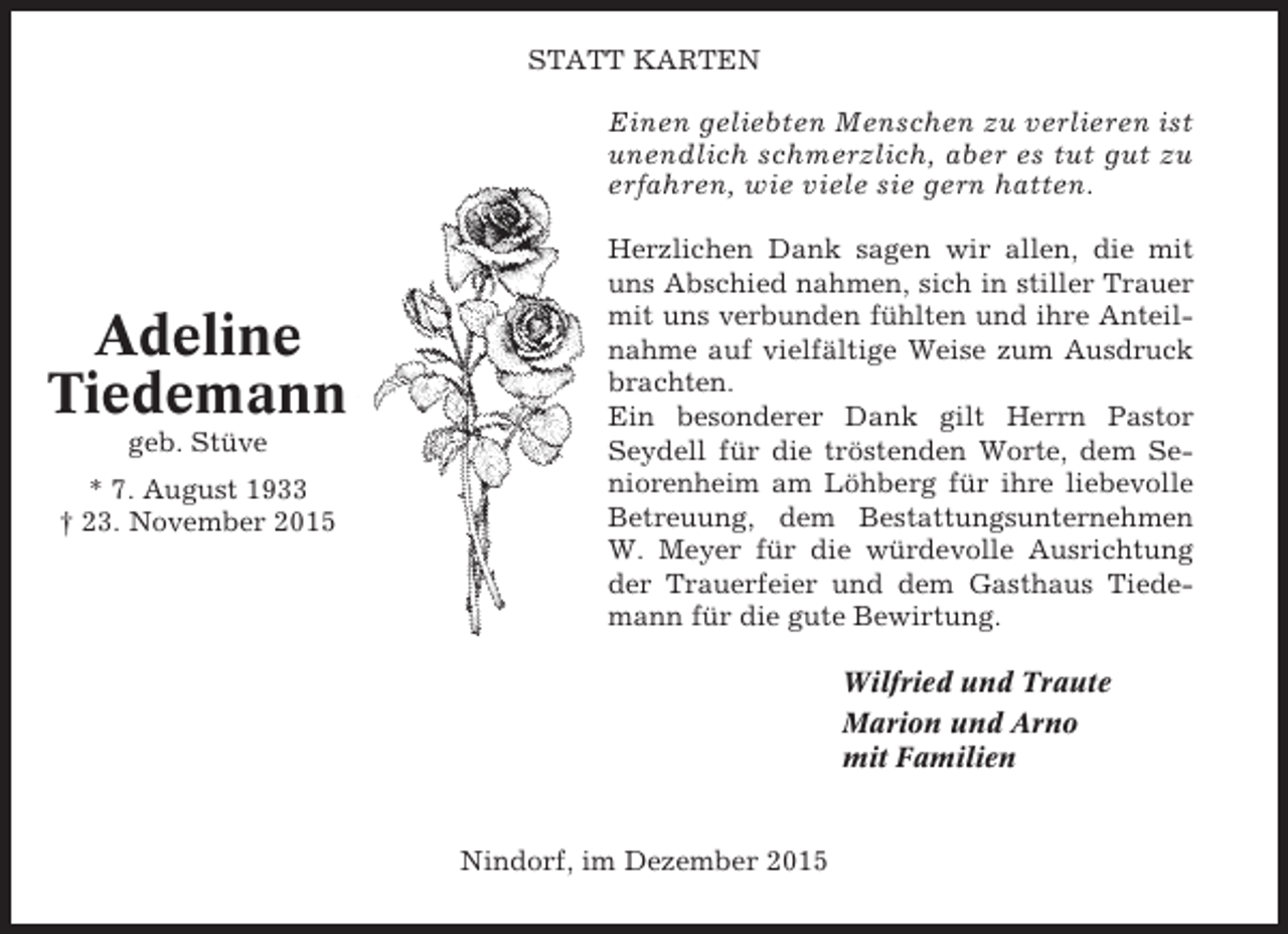 <p>STATT KARTEN</p><p>Einen geliebten Menschen zu verlieren ist<br />unendlich schmerzlich, aber es tut gut zu<br />erfahren, wie viele sie gern hatten.</p><p>Adeline<br />Tiedemann<br />geb. Stüve<br />* 7. August 1933<br />† 23. November 2015</p><p>Herzlichen Dank sagen wir allen, die mit<br />uns Abschied nahmen, sich in stiller Trauer<br />mit uns verbunden fühlten und ihre Anteilnahme auf vielfältige Weise zum Ausdruck<br />brachten.<br />Ein besonderer Dank gilt Herrn Pastor<br />Seydell für die tröstenden Worte, dem Seniorenheim am Löhberg für ihre liebevolle<br />Betreuung, dem Bestattungsunternehmen<br />W. Meyer für die würdevolle Ausrichtung<br />der Trauerfeier und dem Gasthaus Tiedemann für die gute Bewirtung.<br />Wilfried und Traute<br />Marion und Arno<br />mit Familien</p><p>Nindorf, im Dezember 2015</p>