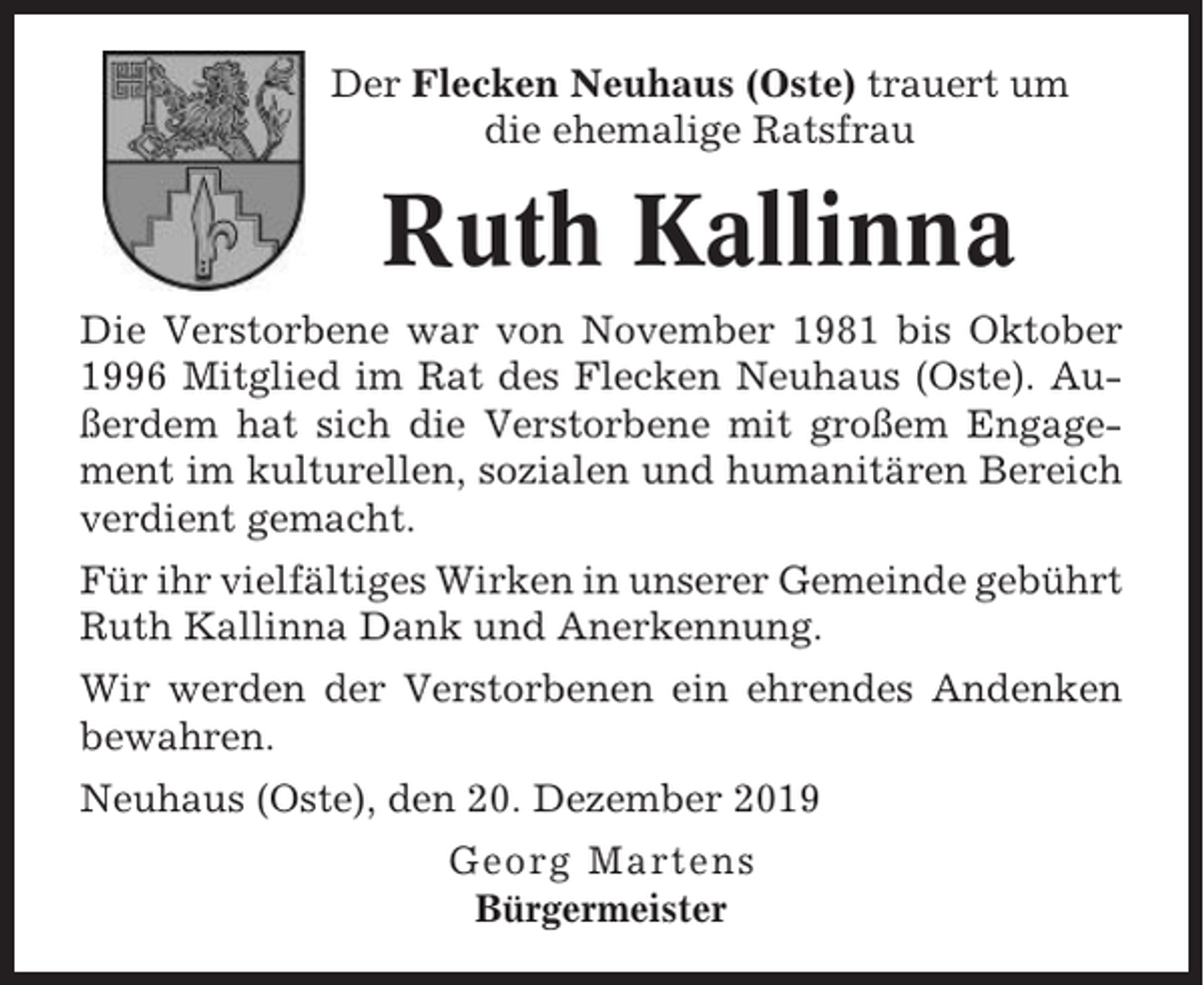 <p>Der Flecken Neuhaus (Oste) trauert um<br />die ehemalige Ratsfrau</p><p>Ruth Kallinna<br />Die Verstorbene war von November 1981 bis Oktober<br />1996 Mitglied im Rat des Flecken Neuhaus (Oste). Außerdem hat sich die Verstorbene mit großem Engagement im kulturellen, sozialen und humanitären Bereich<br />verdient gemacht.<br />Für ihr vielfältiges Wirken in unserer Gemeinde gebührt<br />Ruth Kallinna Dank und Anerkennung.<br />Wir werden der Verstorbenen ein ehrendes Andenken<br />bewahren.<br />Neuhaus (Oste), den 20. Dezember 2019<br />Georg Martens<br />Bürgermeister</p>