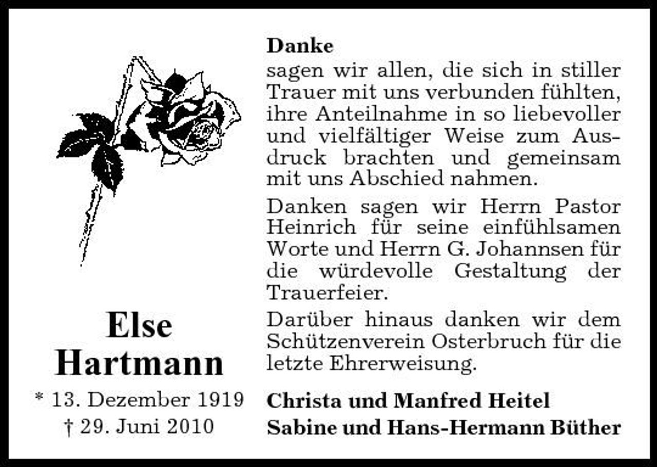 <p>Else Hartmann<br />* 13. Dezember 1919 † 29. Juni 2010</p><p>Danke sagen wir allen, die sich in stiller Trauer mit uns verbunden fühlten, ihre Anteilnahme in so liebevoller und vielfältiger Weise zum Ausdruck brachten und gemeinsam mit uns Abschied nahmen. Danken sagen wir Herrn Pastor Heinrich für seine einfühlsamen Worte und Herrn G. Johannsen für die würdevolle Gestaltung der Trauerfeier. Darüber hinaus danken wir dem Schützenverein Osterbruch für die letzte Ehrerweisung. Christa und Manfred Heitel Sabine und Hans-Hermann Büther</p>