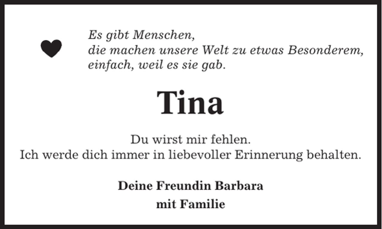 <p>Es gibt Menschen,<br />die machen unsere Welt zu etwas Besonderem,<br />einfach, weil es sie gab.</p><p>Tina<br />Du wirst mir fehlen.<br />Ich werde dich immer in liebevoller Erinnerung behalten.<br />Deine Freundin Barbara<br />mit Familie</p>