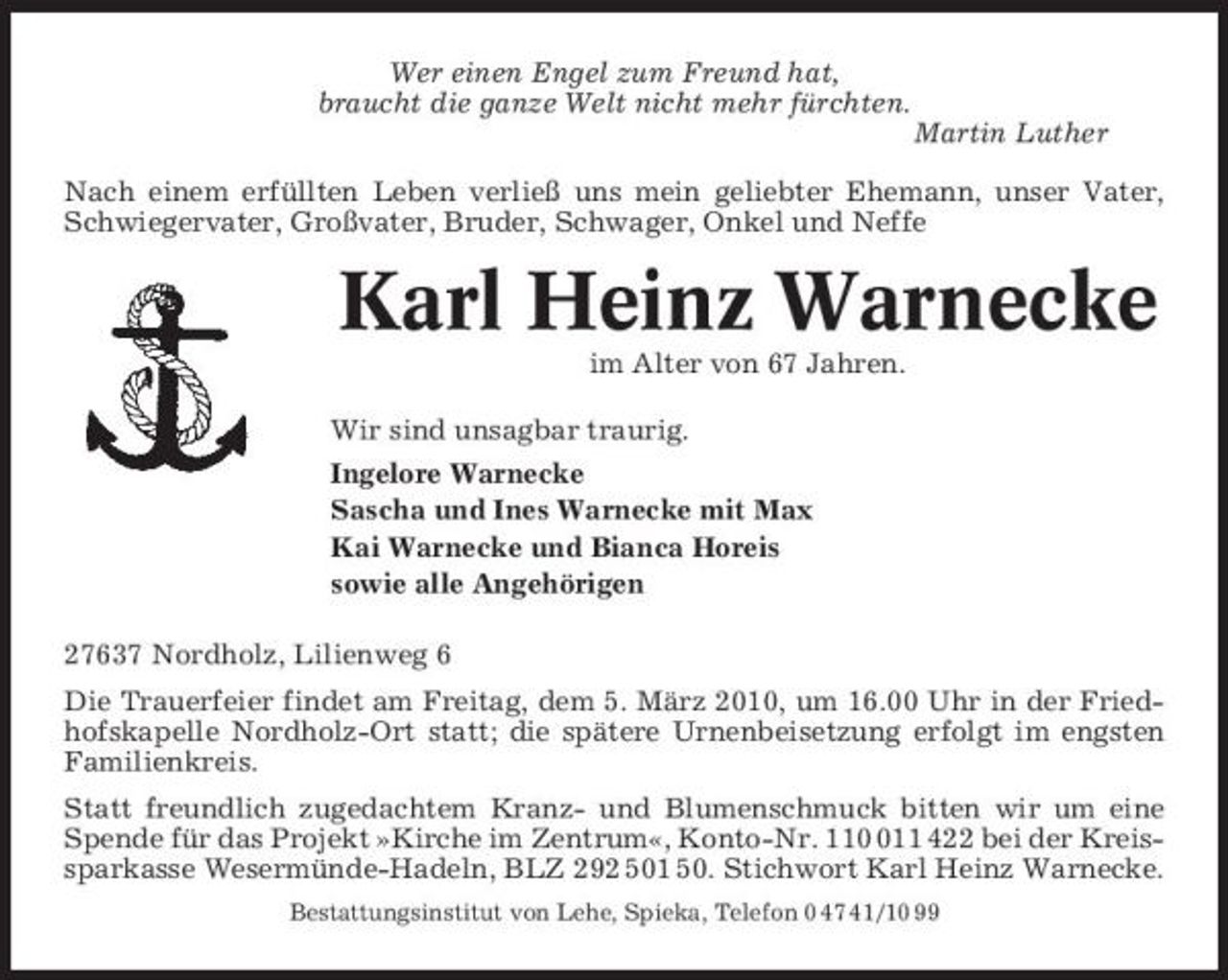 <p>Wer einen Engel zum Freund hat, braucht die ganze Welt nicht mehr fürchten. Martin Luther Nach einem erfüllten Leben verließ uns mein geliebter Ehemann, unser Vater, Schwiegervater, Großvater, Bruder, Schwager, Onkel und Neffe</p><p>Karl Heinz Warnecke<br />im Alter von 67 Jahren. Wir sind unsagbar traurig. Ingelore Warnecke Sascha und Ines Warnecke mit Max Kai Warnecke und Bianca Horeis sowie alle Angehörigen 27637 Nordholz, Lilienweg 6 Die Trauerfeier findet am Freitag, dem 5. März 2010, um 16.00 Uhr in der Friedhofskapelle Nordholz-Ort statt; die spätere Urnenbeisetzung erfolgt im engsten Familienkreis. Statt freundlich zugedachtem Kranz- und Blumenschmuck bitten wir um eine Spende für das Projekt »Kirche im Zentrum«, Konto-Nr. 1111 422 bei der Kreissparkasse Wesermünde-Hadeln, BLZ 292 501 50. Stichwort Karl Heinz Warnecke.<br />Bestattungsinstitut von Lehe, Spieka, Telefon 0 47 41/10 99</p>