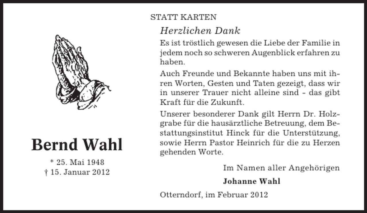 <p>STATT KARTEN</p><p>Herzlichen Dank</p><p>Bernd Wahl<br />* 25. Mai 1948<br />† 15. Januar 2012</p><p>Es ist tröstlich gewesen die Liebe der Familie in<br />jedem noch so schweren Augenblick erfahren zu<br />haben.<br />Auch Freunde und Bekannte haben uns mit ihren Worten, Gesten und Taten gezeigt, dass wir<br />in unserer Trauer nicht alleine sind - das gibt<br />Kraft für die Zukunft.<br />Unserer besonderer Dank gilt Herrn Dr. Holzgrabe für die hausärztliche Betreuung, dem Bestattungsinstitut Hinck für die Unterstützung,<br />sowie Herrn Pastor Heinrich für die zu Herzen<br />gehenden Worte.</p><p>Im Namen aller Angehörigen<br />Johanne Wahl<br />Otterndorf, im Februar 2012</p>
