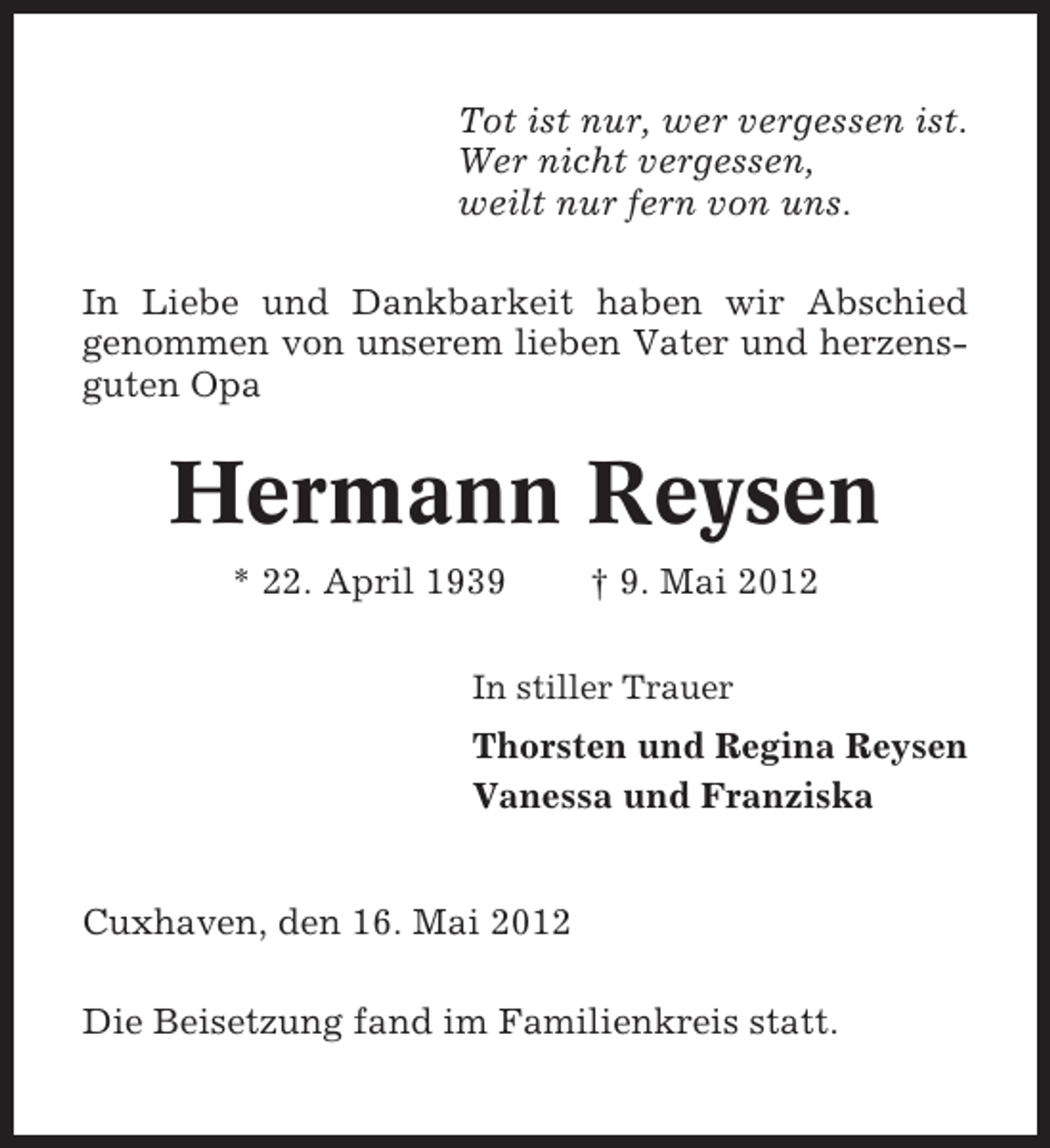 <p>Tot ist nur, wer vergessen ist.<br />Wer nicht vergessen,<br />weilt nur fern von uns.<br />In Liebe und Dankbarkeit haben wir Abschied<br />genommen von unserem lieben Vater und herzensguten Opa</p><p>Hermann Reysen<br />* 22. April 1939</p><p>† 9. Mai 2012</p><p>In stiller Trauer</p><p>Thorsten und Regina Reysen<br />Vanessa und Franziska<br />Cuxhaven, den 16. Mai 2012<br />Die Beisetzung fand im Familienkreis statt.</p>