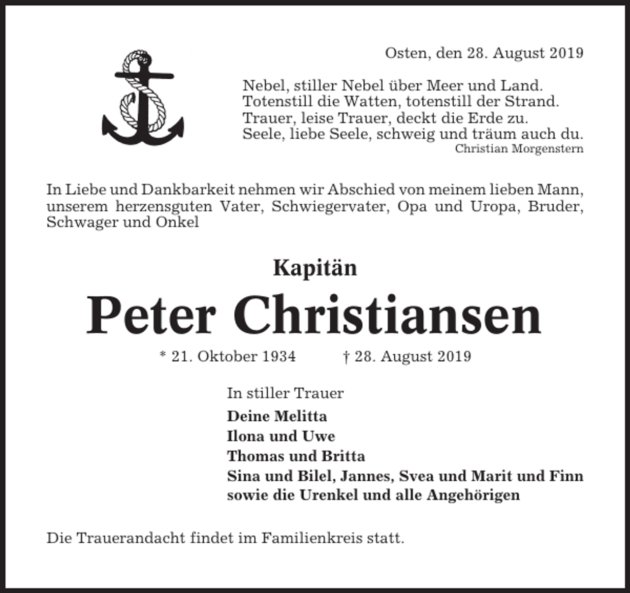 <p>Osten, den 28. August 2019<br />Nebel, stiller Nebel über Meer und Land.<br />Totenstill die Watten, totenstill der Strand.<br />Trauer, leise Trauer, deckt die Erde zu.<br />Seele, liebe Seele, schweig und träum auch du.<br />Christian Morgenstern</p><p>In Liebe und Dankbarkeit nehmen wir Abschied von meinem lieben Mann,<br />unserem herzensguten Vater, Schwiegervater, Opa und Uropa, Bruder,<br />Schwager und Onkel</p><p>Kapitän</p><p>Peter Christiansen<br />* 21. Oktober 1934</p><p>† 28. August 2019</p><p>In stiller Trauer<br />Deine Melitta<br />Ilona und Uwe<br />Thomas und Britta<br />Sina und Bilel, Jannes, Svea und Marit und Finn<br />sowie die Urenkel und alle Angehörigen<br />Die Trauerandacht findet im Familienkreis statt.</p>