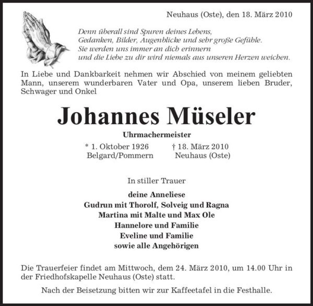 <p>Neuhaus (Oste), den 18. März 2010 Denn überall sind Spuren deines Lebens, Gedanken, Bilder, Augenblicke und sehr große Gefühle. Sie werden uns immer an dich erinnern und die Liebe zu dir wird niemals aus unseren Herzen weichen. In Liebe und Dankbarkeit nehmen wir Abschied von meinem geliebten Mann, unserem wunderbaren Vater und Opa, unserem lieben Bruder, Schwager und Onkel</p><p>Johannes Müseler<br />Uhrmachermeister * 1. Oktober 1926 Belgard/Pommern † 18. März 2010 Neuhaus (Oste) In stiller Trauer deine Anneliese Gudrun mit Thorolf, Solveig und Ragna Martina mit Malte und Max Ole Hannelore und Familie Eveline und Familie sowie alle Angehörigen Die Trauerfeier findet am Mittwoch, dem 24. März 2010, um 14.00 Uhr in der Friedhofskapelle Neuhaus (Oste) statt. Nach der Beisetzung bitten wir zur Kaffeetafel in die Festhalle.</p>
