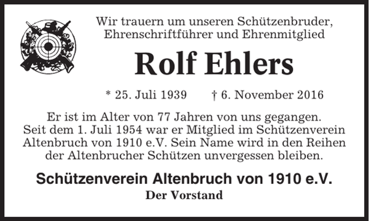 <p>Wir trauern um unseren Schützenbruder,<br />Ehrenschriftführer und Ehrenmitglied</p><p>Rolf Ehlers<br />* 25. Juli 1939</p><p>† 6. November 2016</p><p>Er ist im Alter von 77 Jahren von uns gegangen.<br />Seit dem 1. Juli 1954 war er Mitglied im Schützenverein<br />Altenbruch von 1910 e.V. Sein Name wird in den Reihen<br />der Altenbrucher Schützen unvergessen bleiben.</p><p>Schützenverein Altenbruch von 1910 e.V.<br />Der Vorstand</p>