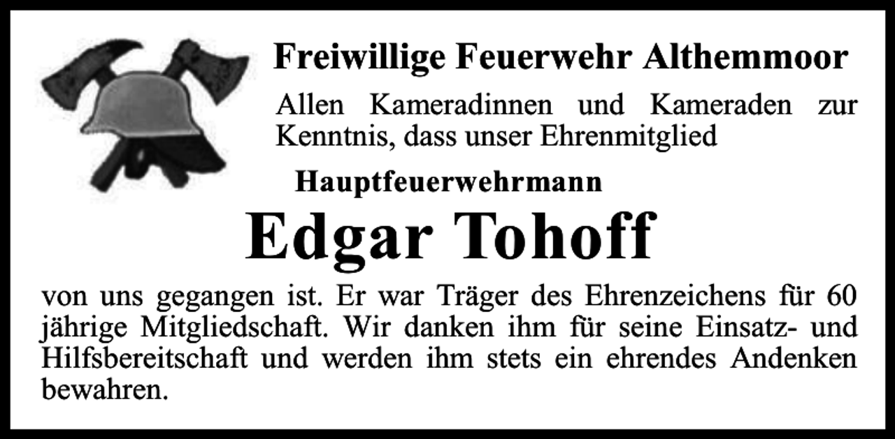 <p>Freiwillige Feuerwehr Althemmoor<br />Allen Kameradinnen und Kameraden zur<br />Kenntnis, dass unser Ehrenmitglied<br />Hauptfeuerwehrmann</p><p>Edgar Tohoff</p><p>von uns gegangen ist. Er war Träger des Ehrenzeichens für 60<br />jährige Mitgliedschaft. Wir danken ihm für seine Einsatz- und<br />Hilfsbereitschaft und werden ihm stets ein ehrendes Andenken<br />bewahren.</p>