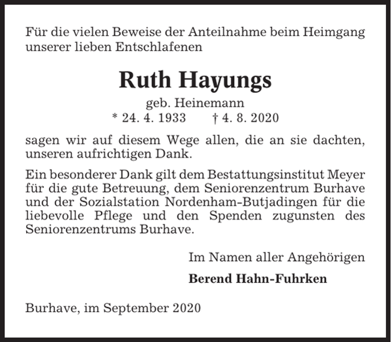 <p>Für die vielen Beweise der Anteilnahme beim Heimgang<br />unserer lieben Entschlafenen</p><p>Ruth Hayungs<br />geb. Heinemann<br />* 24. 4. 1933<br />† 4. 8. 2020<br />sagen wir auf diesem Wege allen, die an sie dachten,<br />unseren aufrichtigen Dank.<br />Ein besonderer Dank gilt dem Bestattungsinstitut Meyer<br />für die gute Betreuung, dem Seniorenzentrum Burhave<br />und der Sozialstation Nordenham-Butjadingen für die<br />liebevolle Pflege und den Spenden zugunsten des<br />Seniorenzentrums Burhave.<br />Im Namen aller Angehörigen<br />Berend Hahn-Fuhrken<br />Burhave, im September 2020</p>