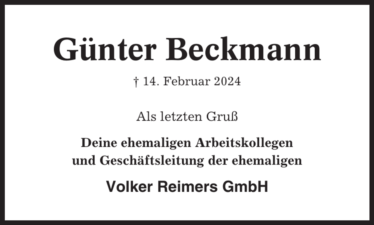 <p>Günter Beckmann<br />† 14. Februar 2024</p><p>Als letzten Gruß<br />Deine ehemaligen Arbeitskollegen<br />und Geschäftsleitung der ehemaligen</p><p>Volker Reimers GmbH</p>