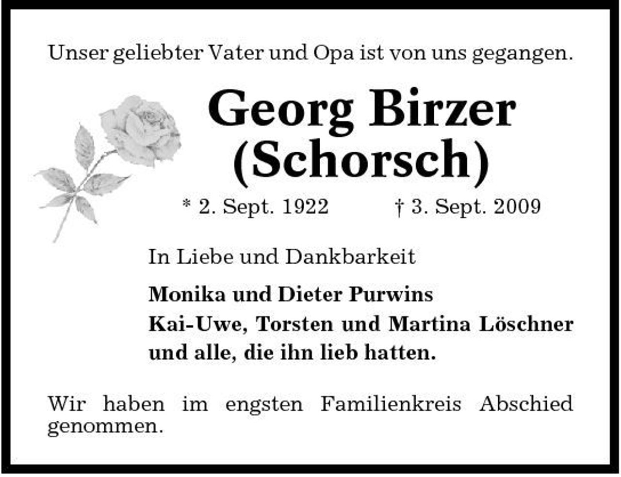 <p>Unser geliebter Vater und Opa ist von uns gegangen.</p><p>Georg Birzer (Schorsch)<br />* 2. Sept. 1922 † 3. Sept. 2009 In Liebe und Dankbarkeit Monika und Dieter Purwins Kai-Uwe, Torsten und Martina Löschner und alle, die ihn lieb hatten. Wir haben im engsten Familienkreis Abschied genommen.</p>