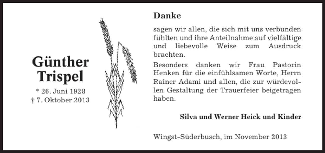 <p>Danke</p><p>Günther<br />Trispel<br />* 26. Juni 1928<br />† 7. Oktober 2013</p><p>sagen wir allen, die sich mit uns verbunden<br />fühlten und ihre Anteilnahme auf vielfältige<br />und liebevolle Weise zum Ausdruck<br />brachten.<br />Besonders danken wir Frau Pastorin<br />Henken für die einfühlsamen Worte, Herrn<br />Rainer Adami und allen, die zur würdevollen Gestaltung der Trauerfeier beigetragen<br />haben.<br />Silva und Werner Heick und Kinder<br />Wingst-Süderbusch, im November 2013</p>