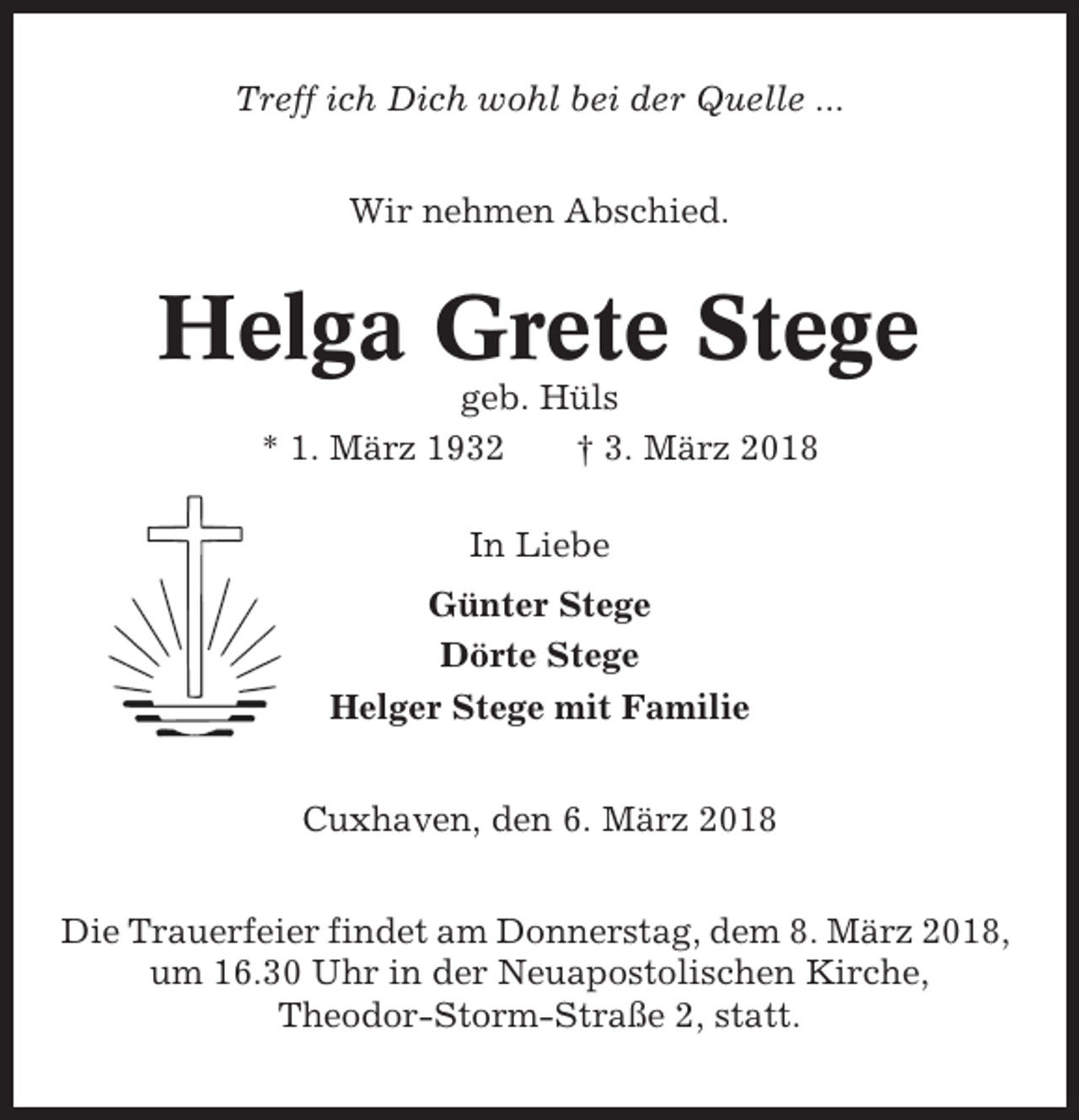 <p>Treff ich Dich wohl bei der Quelle ...<br />Wir nehmen Abschied.</p><p>Helga Grete Stege<br />geb. Hüls<br />* 1. März 1932<br />† 3. März 2018<br />In Liebe<br />Günter Stege<br />Dörte Stege<br />Helger Stege mit Familie<br />Cuxhaven, den 6. März 2018<br />Die Trauerfeier findet am Donnerstag, dem 8. März 2018,<br />um 16.30 Uhr in der Neuapostolischen Kirche,<br />Theodor-Storm-Straße 2, statt.</p>