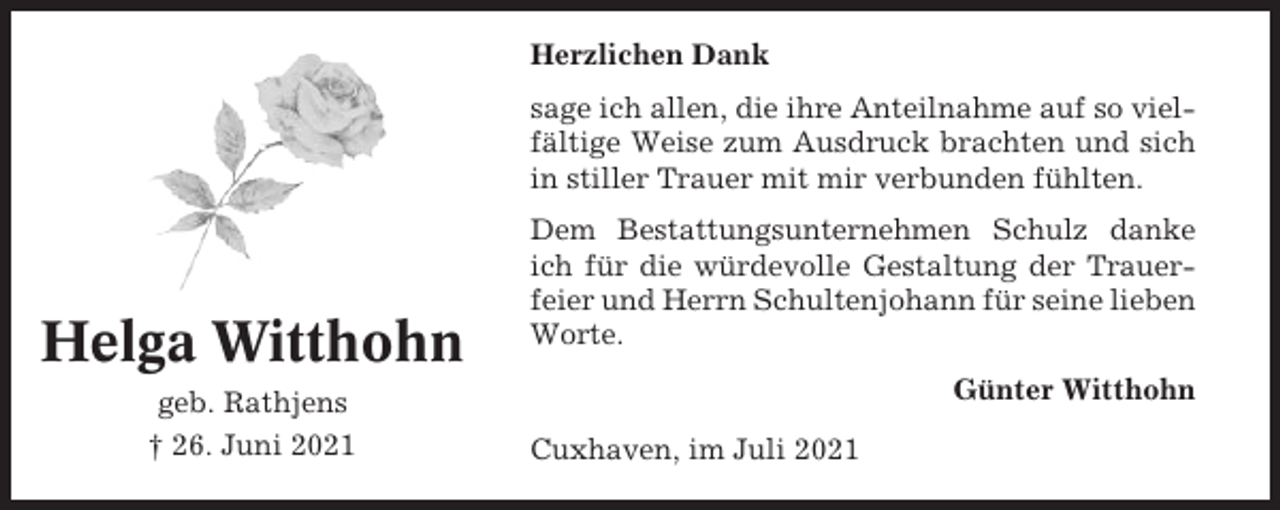 <p>Herzlichen Dank<br />sage ich allen, die ihre Anteilnahme auf so vielfältige Weise zum Ausdruck brachten und sich<br />in stiller Trauer mit mir verbunden fühlten.</p><p>Helga Witthohn<br />geb. Rathjens<br />† 26. Juni 2021</p><p>Dem Bestattungsunternehmen Schulz danke<br />ich für die würdevolle Gestaltung der Trauerfeier und Herrn Schultenjohann für seine lieben<br />Worte.<br />Günter Witthohn<br />Cuxhaven, im Juli 2021</p>