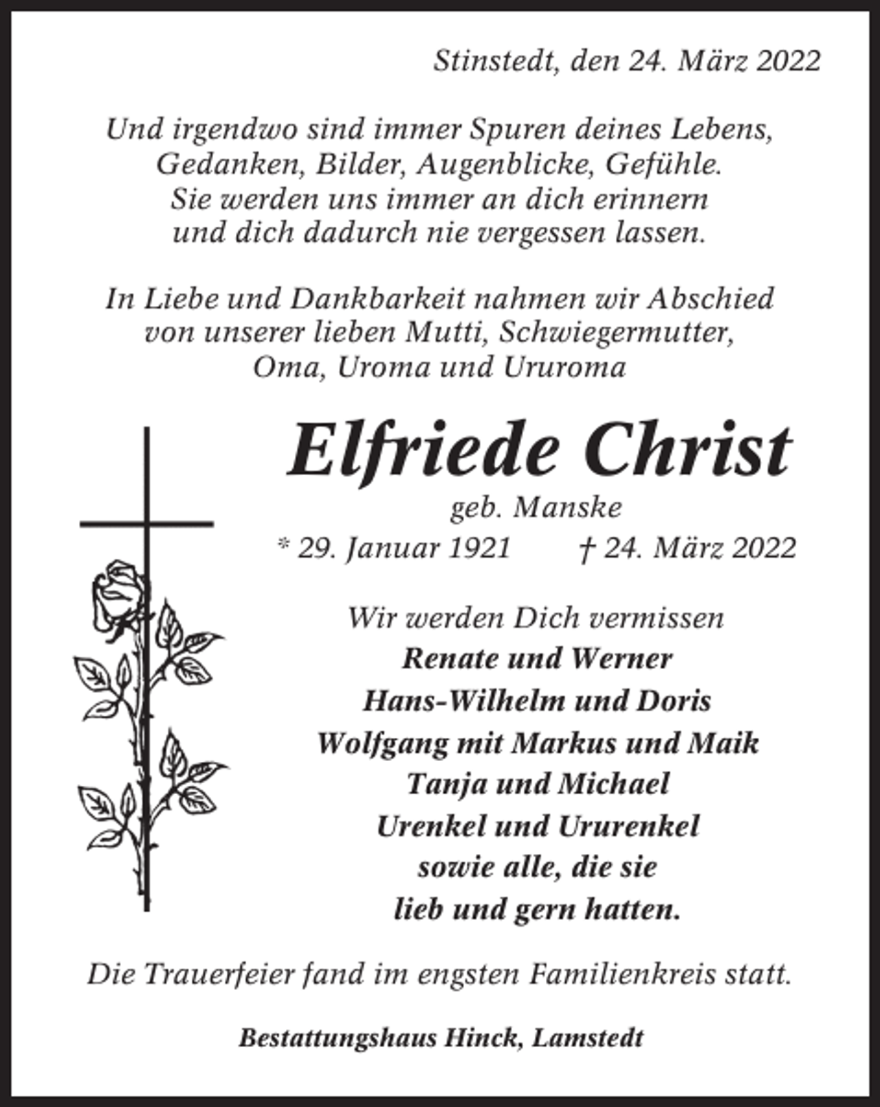 <p>Stinstedt, den 24. März 2022<br />Und irgendwo sind immer Spuren deines Lebens,<br />Gedanken, Bilder, Augenblicke, Gefühle.<br />Sie werden uns immer an dich erinnern<br />und dich dadurch nie vergessen lassen.<br />In Liebe und Dankbarkeit nahmen wir Abschied<br />von unserer lieben Mutti, Schwiegermutter,<br />Oma, Uroma und Ururoma</p><p>Elfriede Christ<br />geb. Manske<br />* 29. Januar 1921<br />† 24. März 2022<br />Wir werden Dich vermissen<br />Renate und Werner<br />Hans-Wilhelm und Doris<br />Wolfgang mit Markus und Maik<br />Tanja und Michael<br />Urenkel und Ururenkel<br />sowie alle, die sie<br />lieb und gern hatten.<br />Die Trauerfeier fand im engsten Familienkreis statt.<br />Bestattungshaus Hinck, Lamstedt</p>
