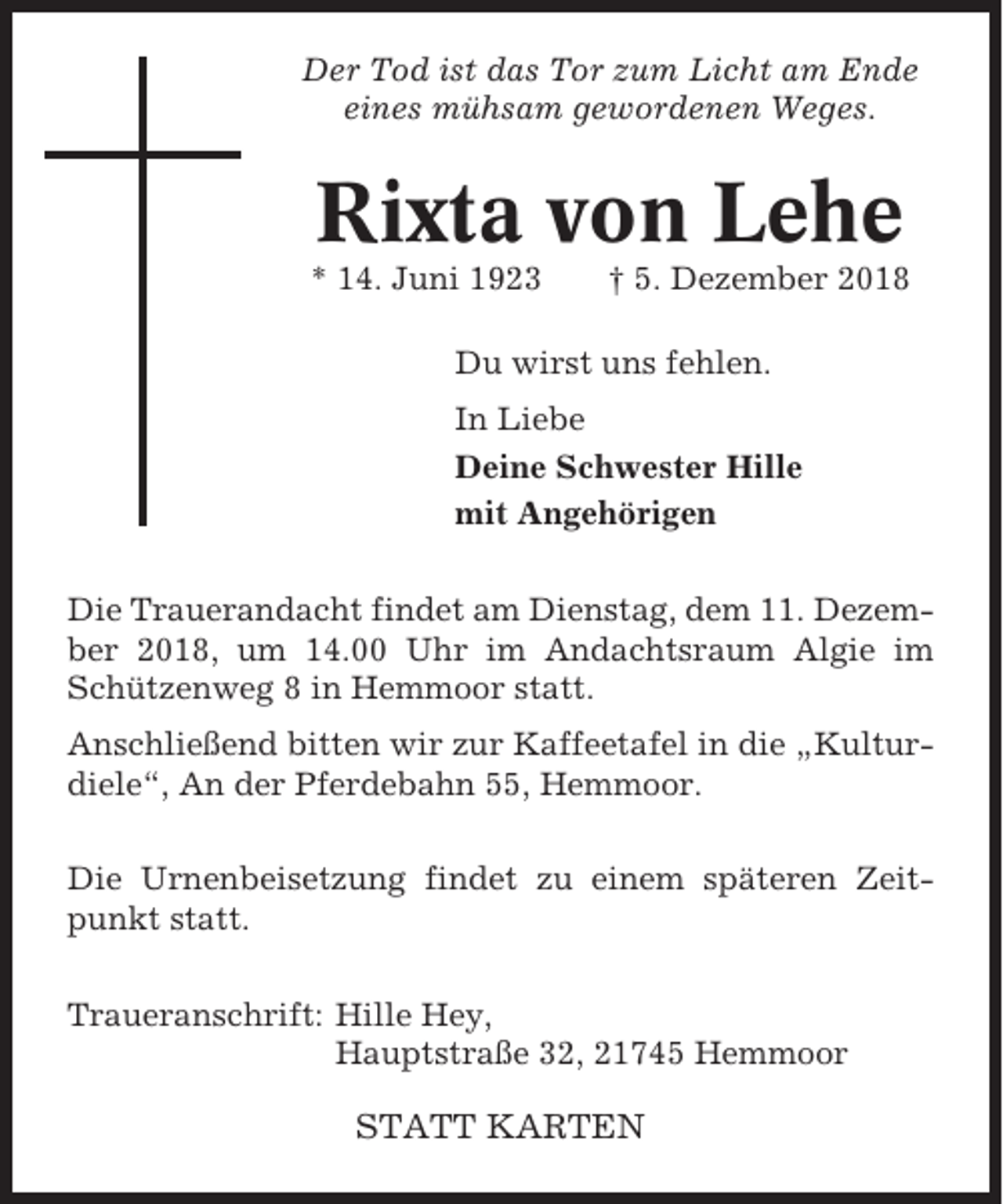 <p>Der Tod ist das Tor zum Licht am Ende<br />eines mühsam gewordenen Weges.</p><p>Rixta von Lehe<br />* 14. Juni 1923</p><p>† 5. Dezember 2018</p><p>Du wirst uns fehlen.<br />In Liebe<br />Deine Schwester Hille<br />mit Angehörigen<br />Die Trauerandacht findet am Dienstag, dem 11. Dezember 2018, um 14.00 Uhr im Andachtsraum Algie im<br />Schützenweg 8 in Hemmoor statt.<br />Anschließend bitten wir zur Kaffeetafel in die „Kulturdiele“, An der Pferdebahn 55, Hemmoor.<br />Die Urnenbeisetzung findet zu einem späteren Zeitpunkt statt.<br />Traueranschrift: Hille Hey,<br />Hauptstraße 32, 21745 Hemmoor</p><p>STATT KARTEN</p>