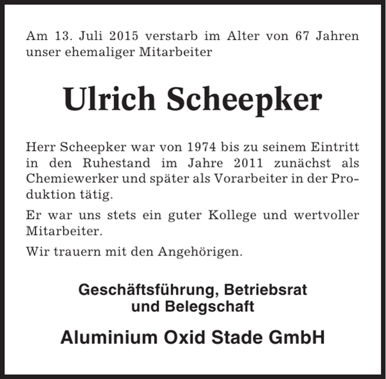 <p>Am 13. Juli 2015 verstarb im Alter von 67 Jahren<br />unser ehemaliger Mitarbeiter</p><p>Ulrich Scheepker<br />Herr Scheepker war von 1974 bis zu seinem Eintritt<br />in den Ruhestand im Jahre 2011 zunächst als<br />Chemiewerker und später als Vorarbeiter in der Produktion tätig.<br />Er war uns stets ein guter Kollege und wertvoller<br />Mitarbeiter.<br />Wir trauern mit den Angehörigen.</p><p>Geschäftsführung, Betriebsrat<br />und Belegschaft</p><p>Aluminium Oxid Stade GmbH</p>