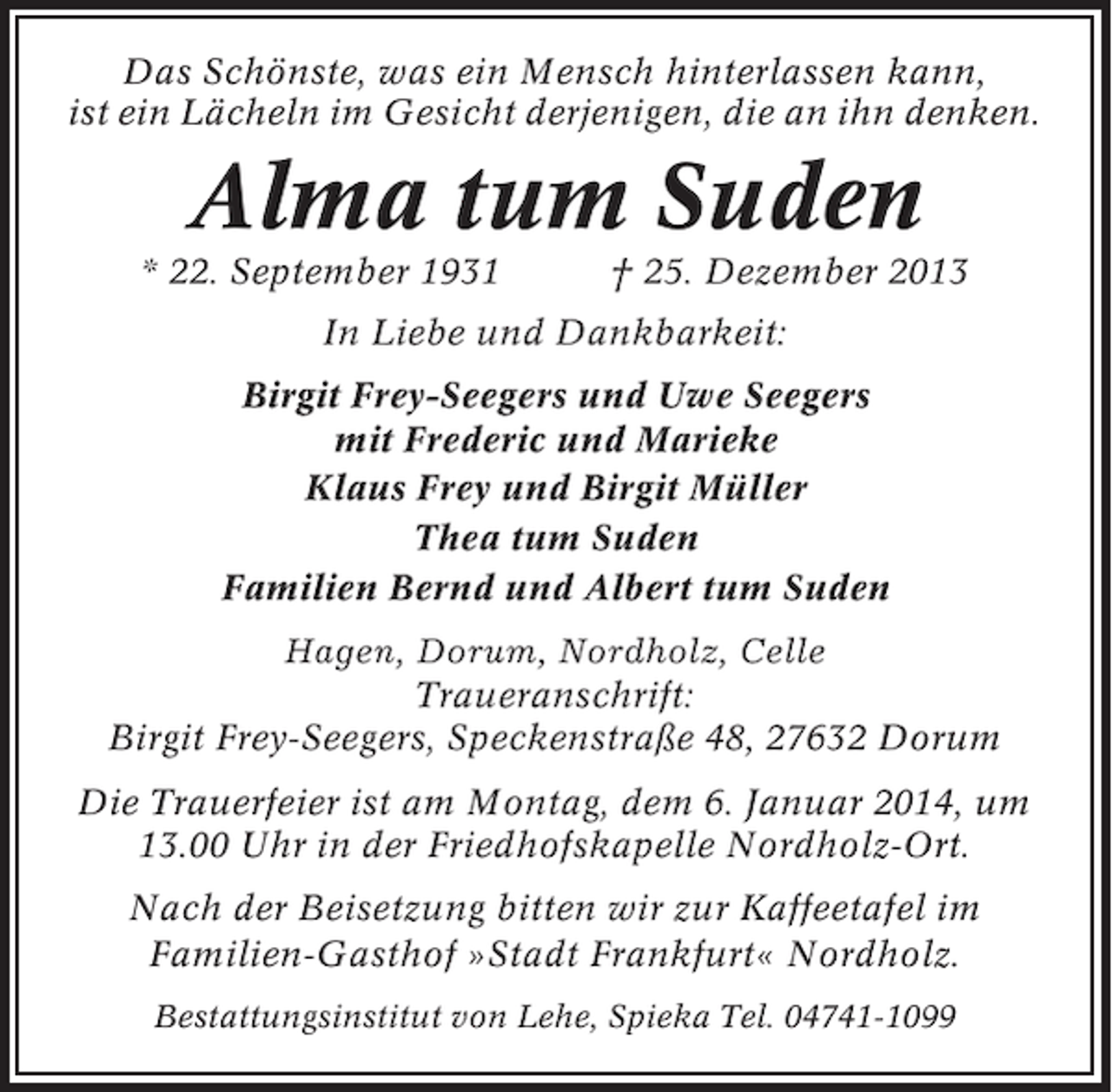 <p>Das Schönste, was ein Mensch hinterlassen kann,<br />ist ein Lächeln im Gesicht derjenigen, die an ihn denken.</p><p>Alma tum Suden<br />* 22. September 1931</p><p>† 25. Dezember 2013</p><p>In Liebe und Dankbarkeit:<br />Birgit Frey-Seegers und Uwe Seegers<br />mit Frederic und Marieke<br />Klaus Frey und Birgit Müller<br />Thea tum Suden<br />Familien Bernd und Albert tum Suden<br />Hagen, Dorum, Nordholz, Celle<br />Traueranschrift:<br />Birgit Frey-Seegers, Speckenstraße 48, 27632 Dorum<br />Die Trauerfeier ist am Montag, dem 6. Januar 2014, um<br />13.00 Uhr in der Friedhofskapelle Nordholz-Ort.<br />Nach der Beisetzung bitten wir zur Kaffeetafel im<br />Familien-Gasthof »Stadt Frankfurt« Nordholz.<br />Bestattungsinstitut von Lehe, Spieka Tel. 04741-1099</p>