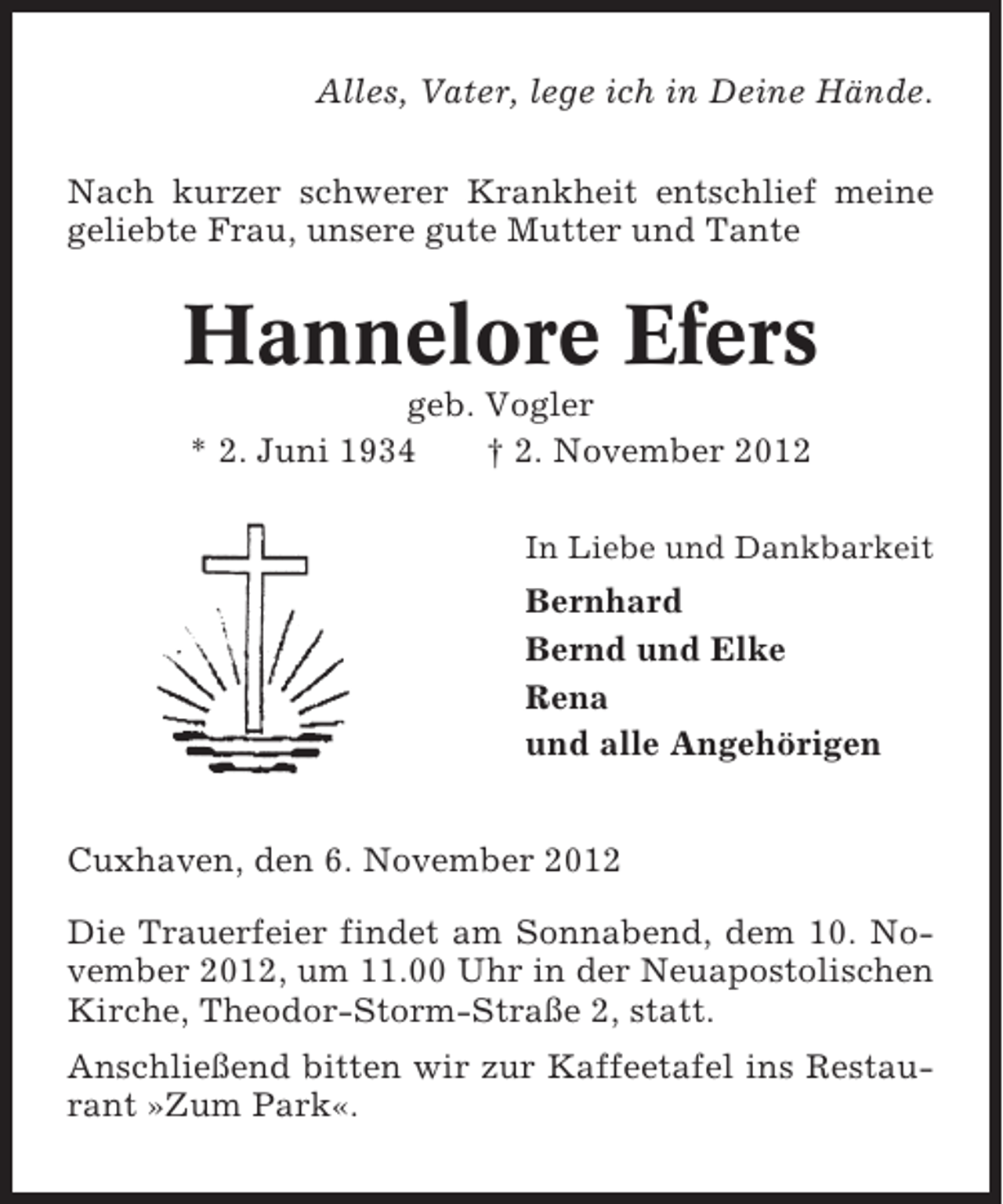 <p>Alles, Vater, lege ich in Deine Hände.<br />Nach kurzer schwerer Krankheit entschlief meine<br />geliebte Frau, unsere gute Mutter und Tante</p><p>Hannelore Efers<br />geb. Vogler<br />* 2. Juni 1934<br />† 2. November 2012<br />In Liebe und Dankbarkeit</p><p>Bernhard<br />Bernd und Elke<br />Rena<br />und alle Angehörigen<br />Cuxhaven, den 6. November 2012<br />Die Trauerfeier findet am Sonnabend, dem 10. November 2012, um 11.00 Uhr in der Neuapostolischen<br />Kirche, Theodor-Storm-Straße 2, statt.<br />Anschließend bitten wir zur Kaffeetafel ins Restaurant »Zum Park«.</p>