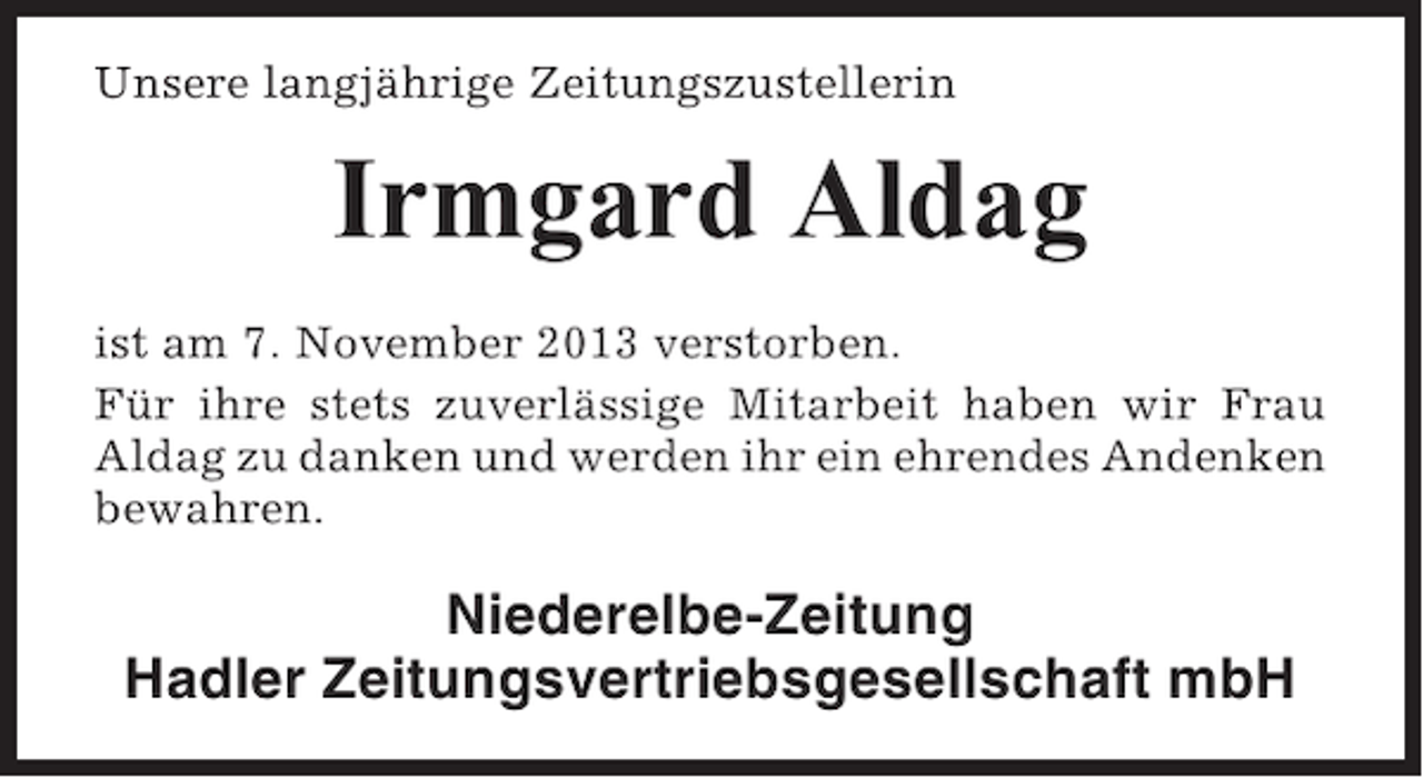 <p>Unsere langjährige Zeitungszustellerin</p><p>Irmgard Aldag<br />ist am 7. November 2013 verstorben.<br />Für ihre stets zuverlässige Mitarbeit haben wir Frau<br />Aldag zu danken und werden ihr ein ehrendes Andenken<br />bewahren.</p><p>Niederelbe-Zeitung<br />Hadler Zeitungsvertriebsgesellschaft mbH</p>