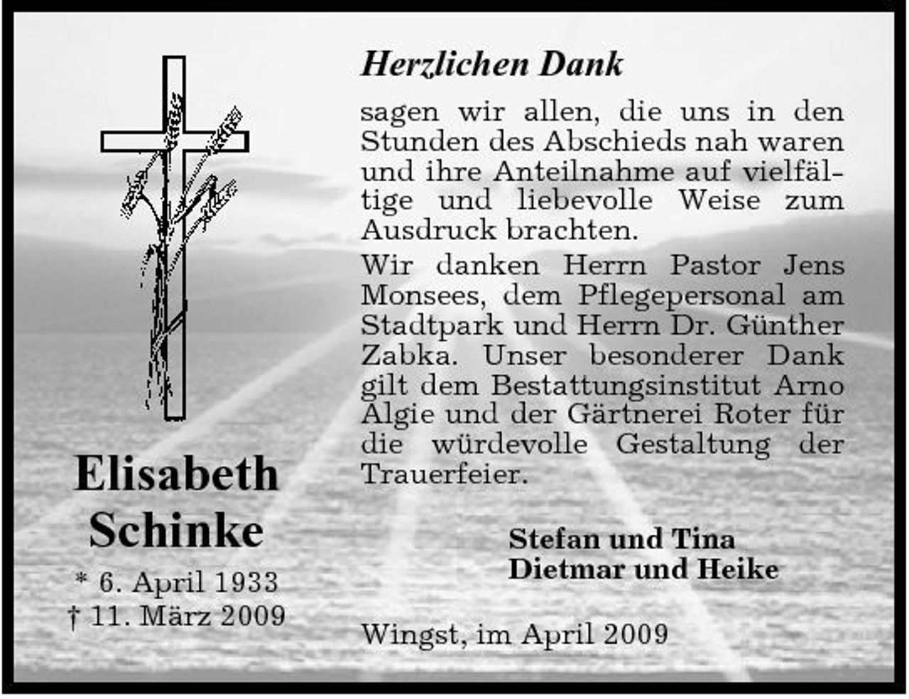 <p>Herzlichen Dank<br />sagen wir allen, die uns in den Stunden des Abschieds nah waren und ihre Anteilnahme auf vielfältige und liebevolle Weise zum Ausdruck brachten. Wir danken Herrn Pastor Jens Monsees, dem Pflegepersonal am Stadtpark und Herrn Dr. Günther Zabka. Unser besonderer Dank gilt dem Bestattungsinstitut Arno Algie und der Gärtnerei Roter für die würdevolle Gestaltung der Trauerfeier. Stefan und Tina Dietmar und Heike Wingst, im April 2009</p><p>Elisabeth Schinke<br />* 6. April 1933 † 11. März 2009</p>