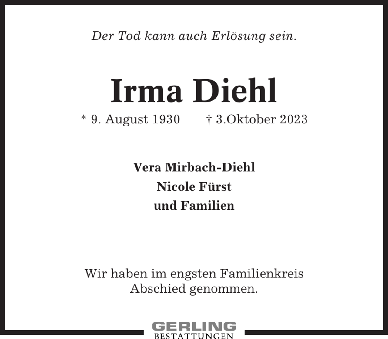 <p>Der Tod kann auch Erlösung sein.</p><p>Irma Diehl<br />* 9. August 1930</p><p>† 3.Oktober 2023</p><p>Vera Mirbach-Diehl<br />Nicole Fürst<br />und Familien</p><p>Wir haben im engsten Familienkreis<br />Abschied genommen.</p>