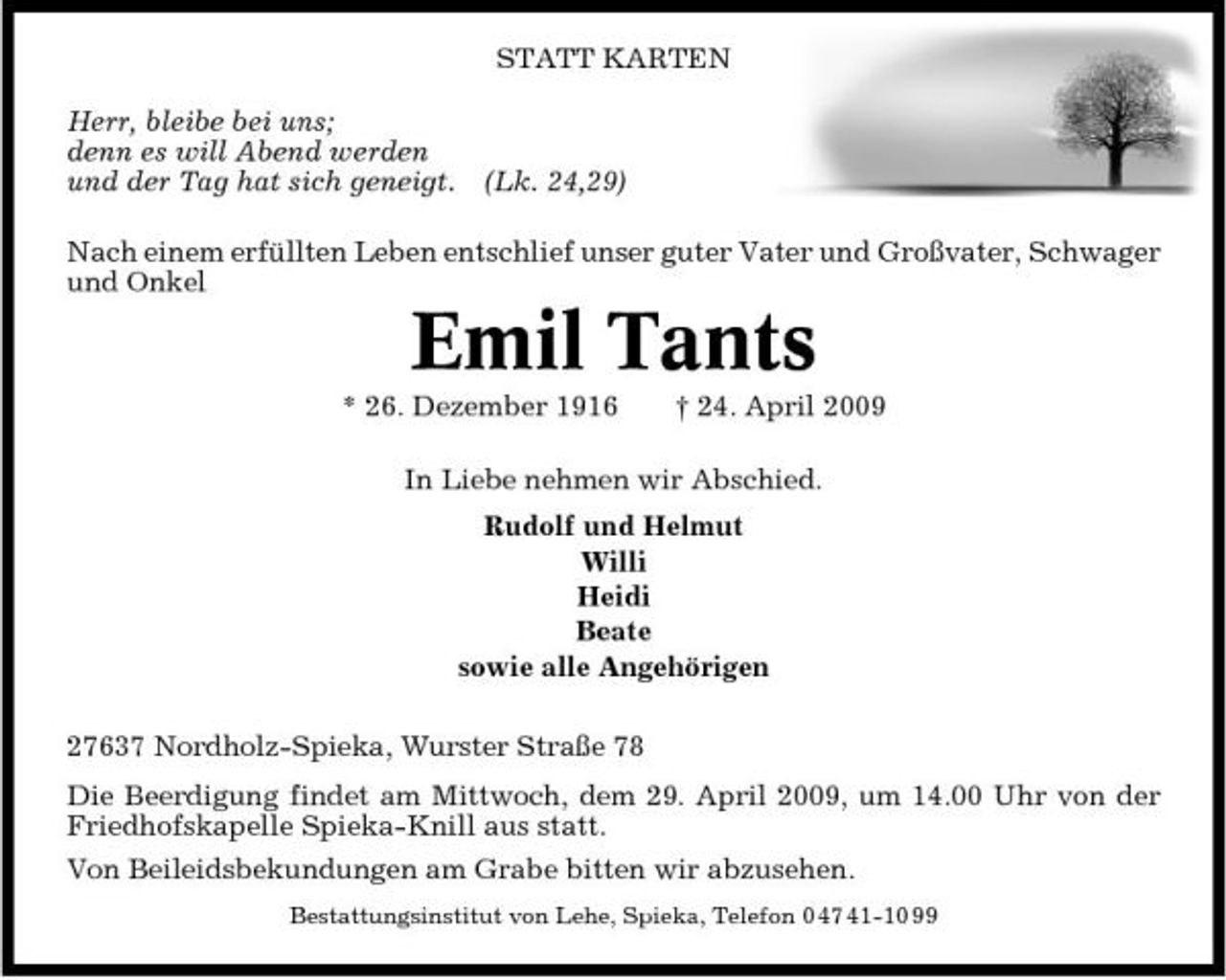 <p>STATT KARTEN Herr, bleibe bei uns; denn es will Abend werden und der Tag hat sich geneigt. (Lk. 24,29) Nach einem erfüllten Leben entschlief unser guter Vater und Großvater, Schwager und Onkel</p><p>Emil Tants<br />* 26. Dezember 1916 † 24. April 2009 In Liebe nehmen wir Abschied. Rudolf und Helmut Willi Heidi Beate sowie alle Angehörigen 27637 Nordholz-Spieka, Wurster Straße 78 Die Beerdigung findet am Mittwoch, dem 29. April 2009, um 14.00 Uhr von der Friedhofskapelle Spieka-Knill aus statt. Von Beileidsbekundungen am Grabe bitten wir abzusehen.<br />Bestattungsinstitut von Lehe, Spieka, Telefon 0 47 41-10 99</p>