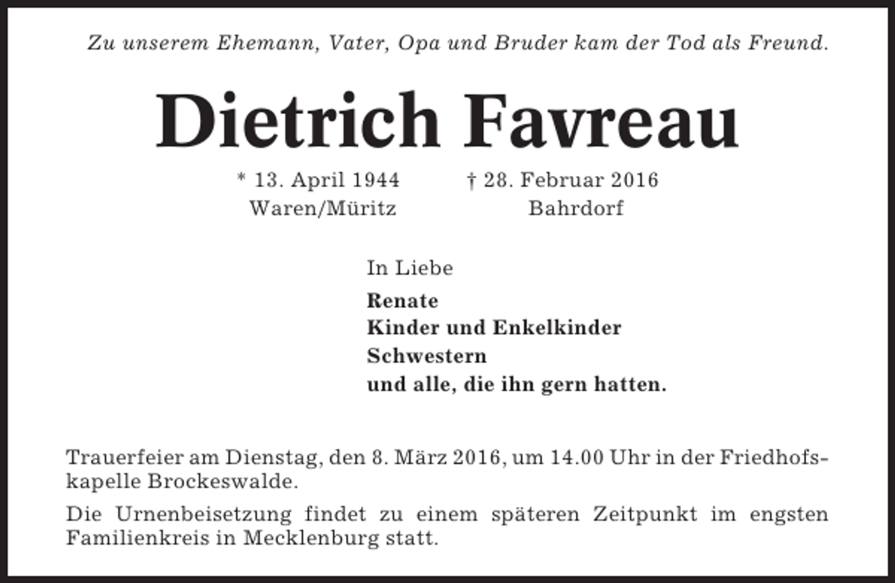 <p>Zu unserem Ehemann, Vater, Opa und Bruder kam der Tod als Freund.</p><p>Dietrich Favreau<br />* 13. April 1944<br />Waren/Müritz</p><p>† 28. Februar 2016<br />Bahrdorf</p><p>In Liebe<br />Renate<br />Kinder und Enkelkinder<br />Schwestern<br />und alle, die ihn gern hatten.<br />Trauerfeier am Dienstag, den 8. März 2016, um 14.00 Uhr in der Friedhofskapelle Brockeswalde.<br />Die Urnenbeisetzung findet zu einem späteren Zeitpunkt im engsten<br />Familienkreis in Mecklenburg statt.</p>