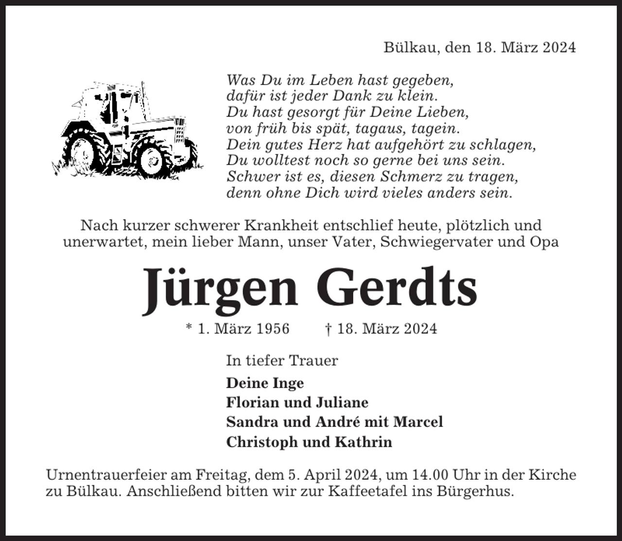 <p>Bülkau, den 18. März 2024<br />Was Du im Leben hast gegeben,<br />dafür ist jeder Dank zu klein.<br />Du hast gesorgt für Deine Lieben,<br />von früh bis spät, tagaus, tagein.<br />Dein gutes Herz hat aufgehört zu schlagen,<br />Du wolltest noch so gerne bei uns sein.<br />Schwer ist es, diesen Schmerz zu tragen,<br />denn ohne Dich wird vieles anders sein.<br />Nach kurzer schwerer Krankheit entschlief heute, plötzlich und<br />unerwartet, mein lieber Mann, unser Vater, Schwiegervater und Opa</p><p>Jürgen Gerdts<br />* 1. März 1956</p><p>† 18. März 2024</p><p>In tiefer Trauer<br />Deine Inge<br />Florian und Juliane<br />Sandra und André mit Marcel<br />Christoph und Kathrin<br />Urnentrauerfeier am Freitag, dem 5. April 2024, um 14.00 Uhr in der Kirche<br />zu Bülkau. Anschließend bitten wir zur Kaffeetafel ins Bürgerhus.</p>