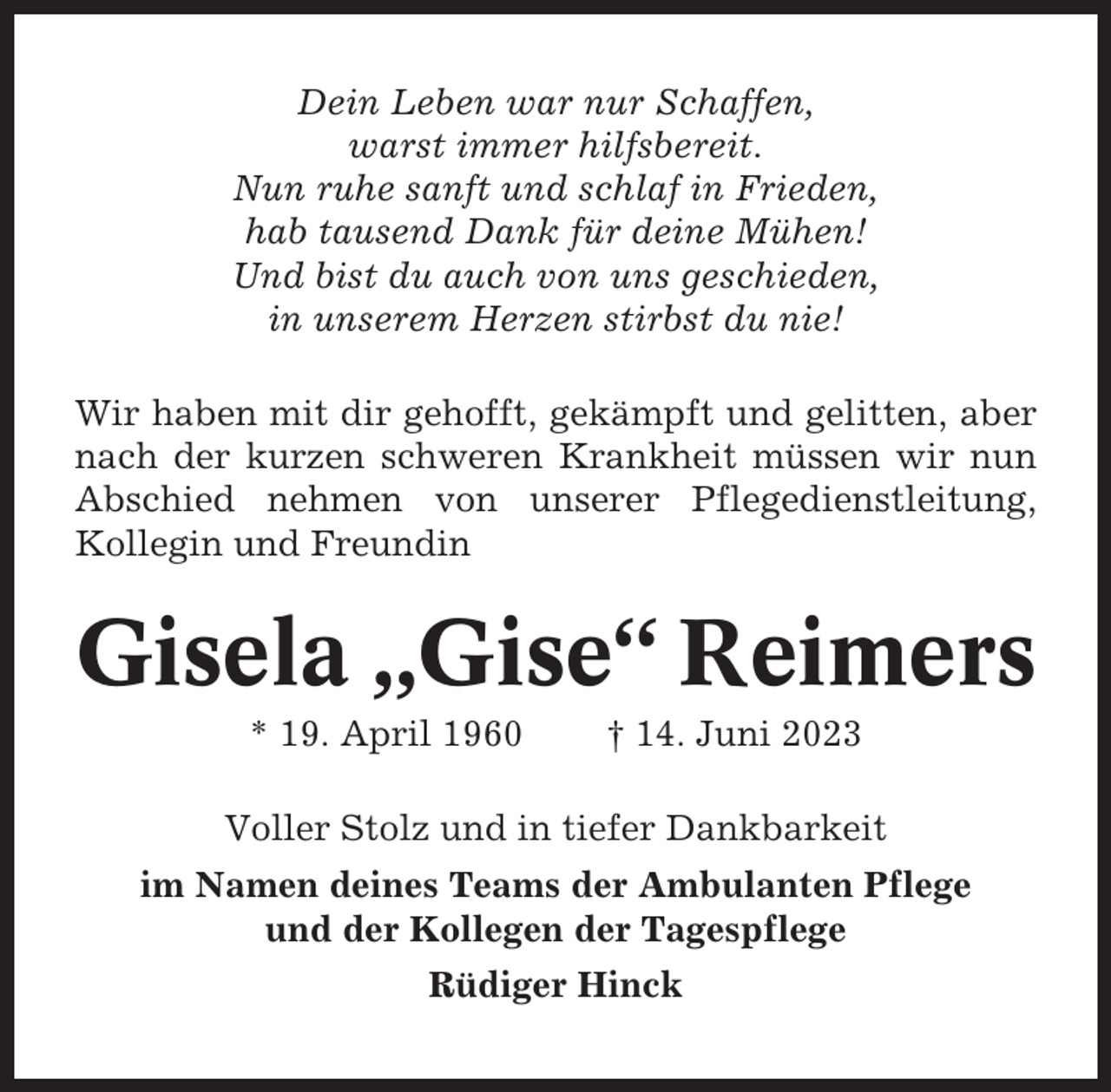 <p>Dein Leben war nur Schaffen,<br />warst immer hilfsbereit.<br />Nun ruhe sanft und schlaf in Frieden,<br />hab tausend Dank für deine Mühen!<br />Und bist du auch von uns geschieden,<br />in unserem Herzen stirbst du nie!<br />Wir haben mit dir gehofft, gekämpft und gelitten, aber<br />nach der kurzen schweren Krankheit müssen wir nun<br />Abschied nehmen von unserer Pflegedienstleitung,<br />Kollegin und Freundin</p><p>Gisela „Gise“ Reimers<br />* 19. April 1960</p><p>† 14. Juni 2023</p><p>Voller Stolz und in tiefer Dankbarkeit<br />im Namen deines Teams der Ambulanten Pflege<br />und der Kollegen der Tagespflege<br />Rüdiger Hinck</p>