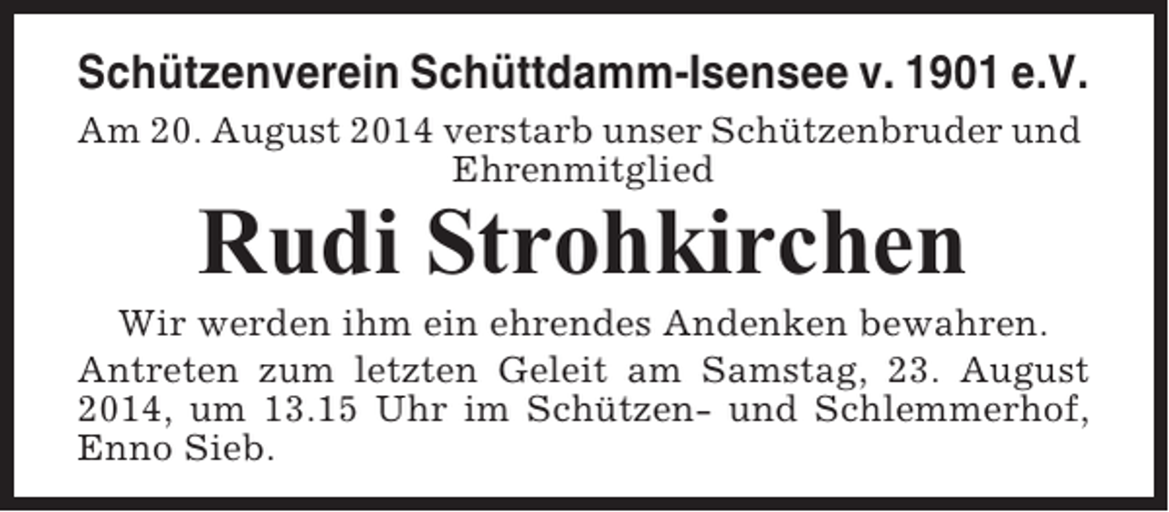 <p>Schützenverein Schüttdamm-Isensee v. 1901 e.V.<br />Am 20. August 2014 verstarb unser Schützenbruder und<br />Ehrenmitglied</p><p>Rudi Strohkirchen<br />Wir werden ihm ein ehrendes Andenken bewahren.<br />Antreten zum letzten Geleit am Samstag, 23. August<br />2014, um 13.15 Uhr im Schützen- und Schlemmerhof,<br />Enno Sieb.</p>