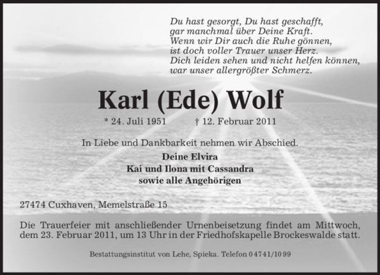 <p>Du hast gesorgt, Du hast geschafft, gar manchmal über Deine Kraft. Wenn wir Dir auch die Ruhe gönnen, ist doch voller Trauer unser Herz. Dich leiden sehen und nicht helfen können, war unser allergrößter Schmerz.</p><p>Karl (Ede) Wolf<br />* 24. Juli 1951 † 12. Februar 2011 In Liebe und Dankbarkeit nehmen wir Abschied. Deine Elvira Kai und Ilona mit Cassandra sowie alle Angehörigen 27474 Cuxhaven, Memelstraße 15 Die Trauerfeier mit anschließender Urnenbeisetzung findet am Mittwoch, dem 23. Februar 2011, um 13 Uhr in der Friedhofskapelle Brockeswalde statt.<br />Bestattungsinstitut von Lehe, Spieka. Telefon 0 47 41/10 99</p>