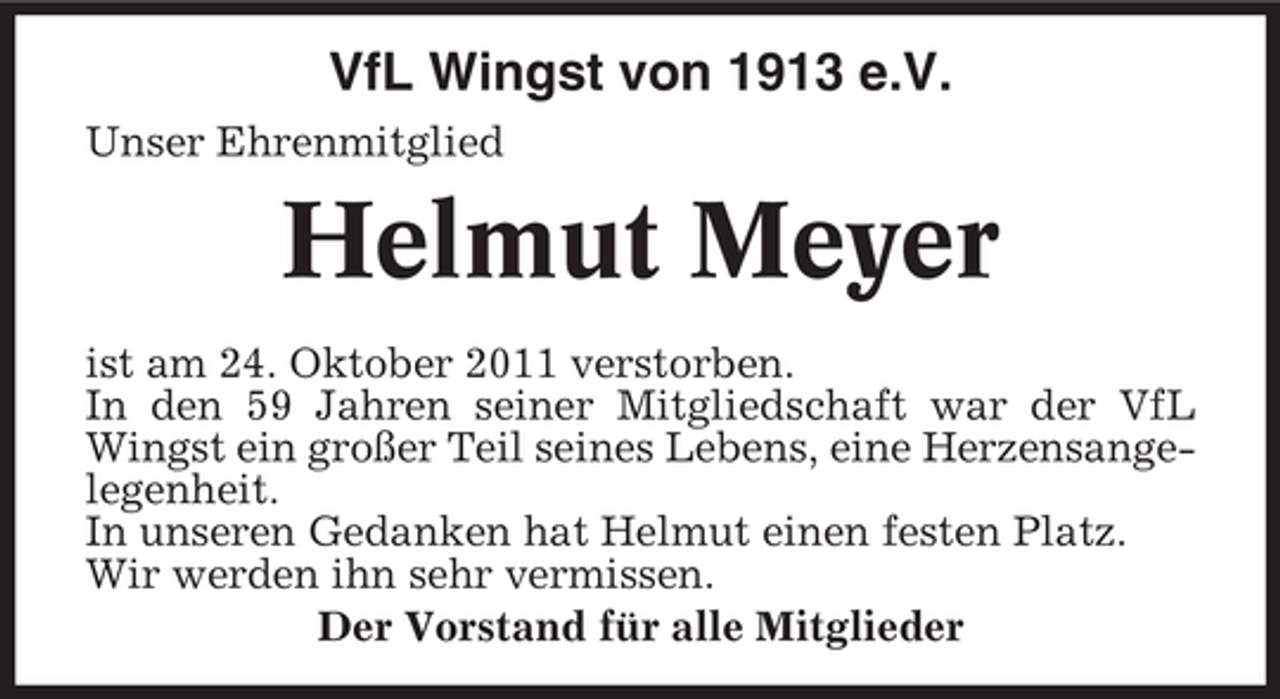 <p>VfL Wingst von 1913 e.V.<br />Unser Ehrenmitglied</p><p>Helmut Meyer<br />ist am 24. Oktober 2011 verstorben.<br />In den 59 Jahren seiner Mitgliedschaft war der VfL<br />Wingst ein großer Teil seines Lebens, eine Herzensangelegenheit.<br />In unseren Gedanken hat Helmut einen festen Platz.<br />Wir werden ihn sehr vermissen.<br />Der Vorstand für alle Mitglieder</p>
