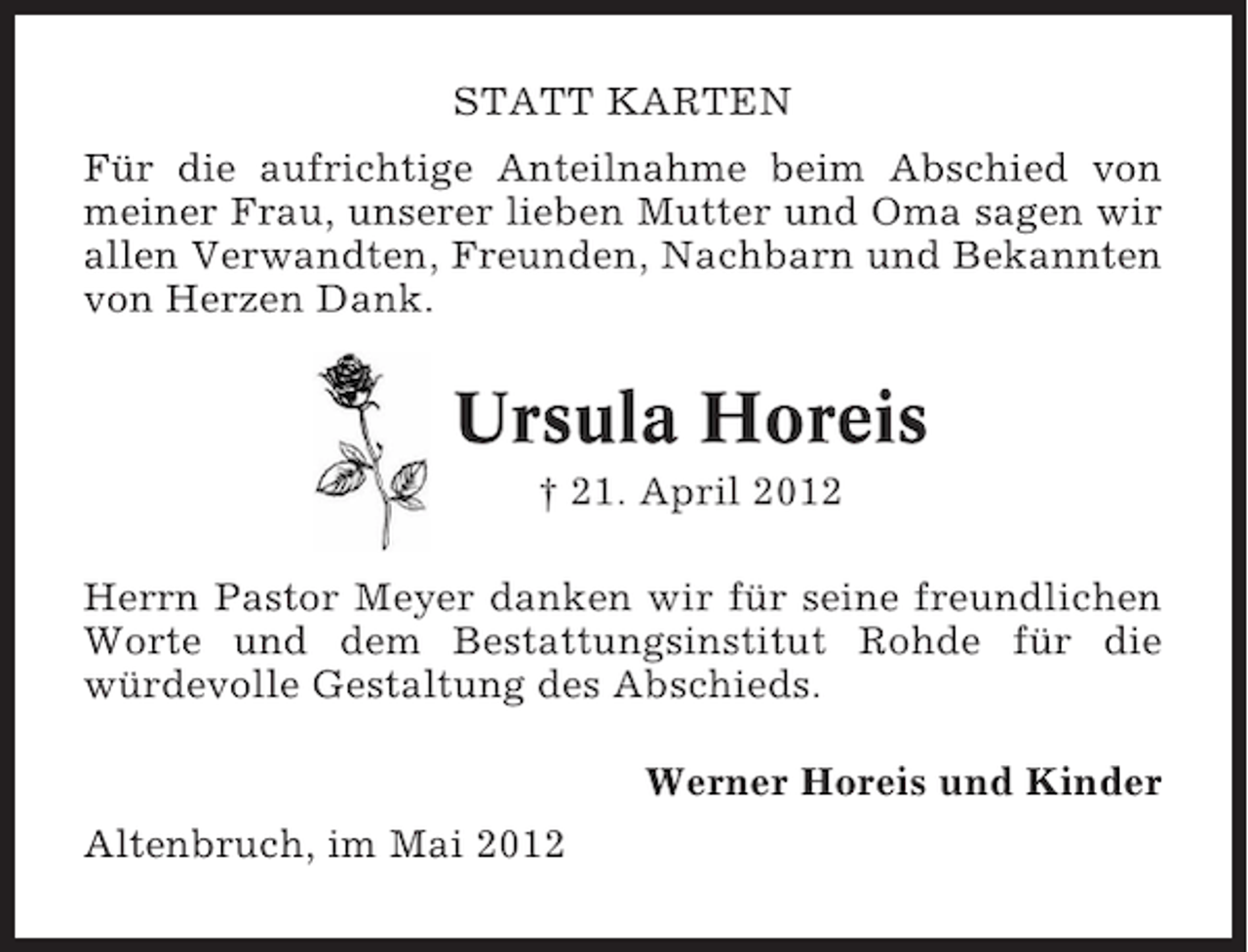 <p>STATT KARTEN<br />Für die aufrichtige Anteilnahme beim Abschied von<br />meiner Frau, unserer lieben Mutter und Oma sagen wir<br />allen Verwandten, Freunden, Nachbarn und Bekannten<br />von Herzen Dank.</p><p>Ursula Horeis<br />† 21. April 2012<br />Herrn Pastor Meyer danken wir für seine freundlichen<br />Worte und dem Bestattungsinstitut Rohde für die<br />würdevolle Gestaltung des Abschieds.<br />Werner Horeis und Kinder<br />Altenbruch, im Mai 2012</p>