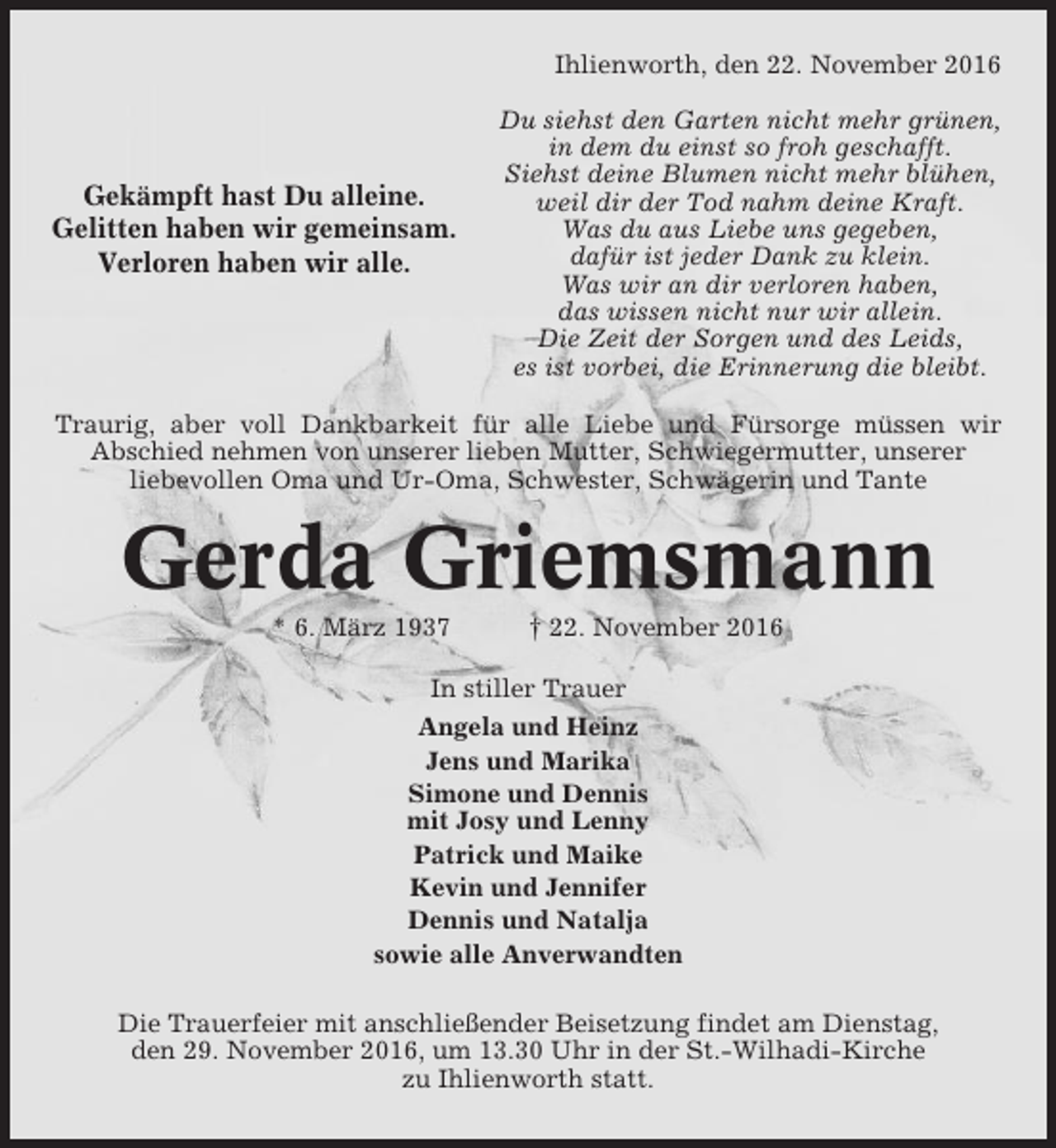<p>Ihlienworth, den 22. November 2016</p><p>Gekämpft hast Du alleine.<br />Gelitten haben wir gemeinsam.<br />Verloren haben wir alle.</p><p>Du siehst den Garten nicht mehr grünen,<br />in dem du einst so froh geschafft.<br />Siehst deine Blumen nicht mehr blühen,<br />weil dir der Tod nahm deine Kraft.<br />Was du aus Liebe uns gegeben,<br />dafür ist jeder Dank zu klein.<br />Was wir an dir verloren haben,<br />das wissen nicht nur wir allein.<br />Die Zeit der Sorgen und des Leids,<br />es ist vorbei, die Erinnerung die bleibt.</p><p>Traurig, aber voll Dankbarkeit für alle Liebe und Fürsorge müssen wir<br />Abschied nehmen von unserer lieben Mutter, Schwiegermutter, unserer<br />liebevollen Oma und Ur-Oma, Schwester, Schwägerin und Tante</p><p>Gerda Griemsmann<br />* 6. März 1937</p><p>† 22. November 2016</p><p>In stiller Trauer<br />Angela und Heinz<br />Jens und Marika<br />Simone und Dennis<br />mit Josy und Lenny<br />Patrick und Maike<br />Kevin und Jennifer<br />Dennis und Natalja<br />sowie alle Anverwandten<br />Die Trauerfeier mit anschließender Beisetzung findet am Dienstag,<br />den 29. November 2016, um 13.30 Uhr in der St.-Wilhadi-Kirche<br />zu Ihlienworth statt.</p>