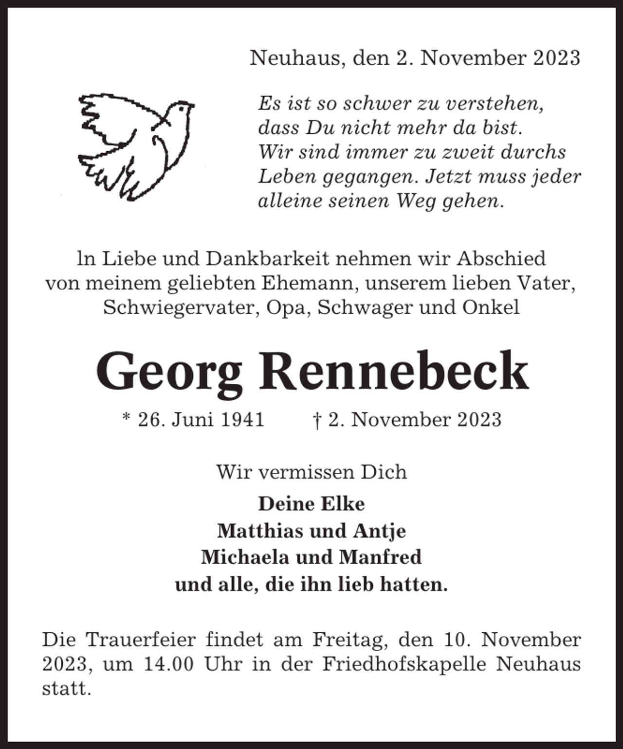 <p>Neuhaus, den 2. November 2023<br />Es ist so schwer zu verstehen,<br />dass Du nicht mehr da bist.<br />Wir sind immer zu zweit durchs<br />Leben gegangen. Jetzt muss jeder<br />alleine seinen Weg gehen.<br />ln Liebe und Dankbarkeit nehmen wir Abschied<br />von meinem geliebten Ehemann, unserem lieben Vater,<br />Schwiegervater, Opa, Schwager und Onkel</p><p>Georg Rennebeck<br />* 26. Juni 1941</p><p>† 2. November 2023</p><p>Wir vermissen Dich<br />Deine Elke<br />Matthias und Antje<br />Michaela und Manfred<br />und alle, die ihn lieb hatten.<br />Die Trauerfeier findet am Freitag, den 10. November<br />2023, um 14.00 Uhr in der Friedhofskapelle Neuhaus<br />statt.</p>