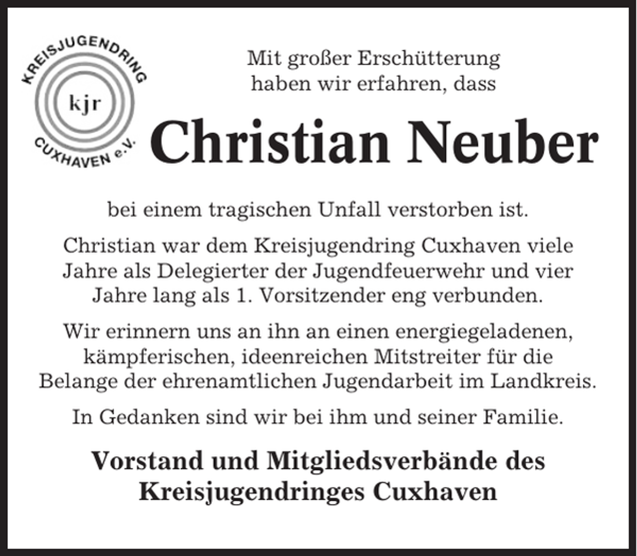 <p>Mit großer Erschütterung<br />haben wir erfahren, dass</p><p>Christian Neuber<br />bei einem tragischen Unfall verstorben ist.<br />Christian war dem Kreisjugendring Cuxhaven viele<br />Jahre als Delegierter der Jugendfeuerwehr und vier<br />Jahre lang als 1. Vorsitzender eng verbunden.<br />Wir erinnern uns an ihn an einen energiegeladenen,<br />kämpferischen, ideenreichen Mitstreiter für die<br />Belange der ehrenamtlichen Jugendarbeit im Landkreis.<br />In Gedanken sind wir bei ihm und seiner Familie.</p><p>Vorstand und Mitgliedsverbände des<br />Kreisjugendringes Cuxhaven</p>