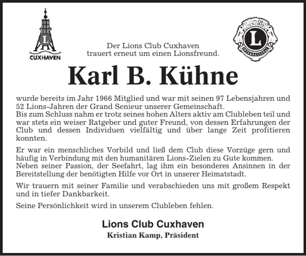 <p>Der Lions Club Cuxhaven<br />trauert erneut um einen Lionsfreund.</p><p>Karl B. Kühne<br />wurde bereits im Jahr 1966 Mitglied und war mit seinen 97 Lebensjahren und<br />52 Lions-Jahren der Grand Senieur unserer Gemeinschaft.<br />Bis zum Schluss nahm er trotz seines hohen Alters aktiv am Clubleben teil und<br />war stets ein weiser Ratgeber und guter Freund, von dessen Erfahrungen der<br />Club und dessen Individuen vielfältig und über lange Zeit profitieren<br />konnten.<br />Er war ein menschliches Vorbild und ließ dem Club diese Vorzüge gern und<br />häufig in Verbindung mit den humanitären Lions-Zielen zu Gute kommen.<br />Neben seiner Passion, der Seefahrt, lag ihm ein besonderes Ansinnen in der<br />Bereitstellung der benötigten Hilfe vor Ort in unserer Heimatstadt.<br />Wir trauern mit seiner Familie und verabschieden uns mit großem Respekt<br />und in tiefer Dankbarkeit.<br />Seine Persönlichkeit wird in unserem Clubleben fehlen.</p><p>Lions Club Cuxhaven<br />Kristian Kamp, Präsident</p>