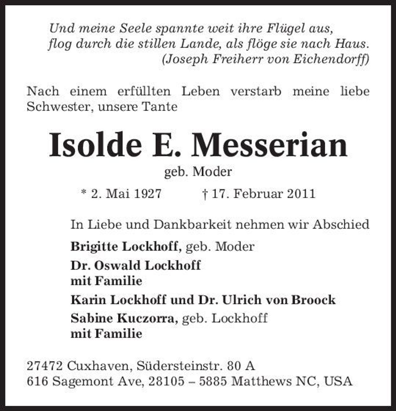 <p>Und meine Seele spannte weit ihre Flügel aus, flog durch die stillen Lande, als flöge sie nach Haus. (Joseph Freiherr von Eichendorff) Nach einem erfüllten Leben verstarb meine liebe Schwester, unsere Tante</p><p>Isolde E. Messerian<br />geb. Moder * 2. Mai 1927 † 17. Februar 2011 In Liebe und Dankbarkeit nehmen wir Abschied Brigitte Lockhoff, geb. Moder Dr. Oswald Lockhoff mit Familie Karin Lockhoff und Dr. Ulrich von Broock Sabine Kuczorra, geb. Lockhoff mit Familie 27472 Cuxhaven, Südersteinstr. 80 A 616 Sagemont Ave, 28105 – 5885 Matthews NC, USA</p>