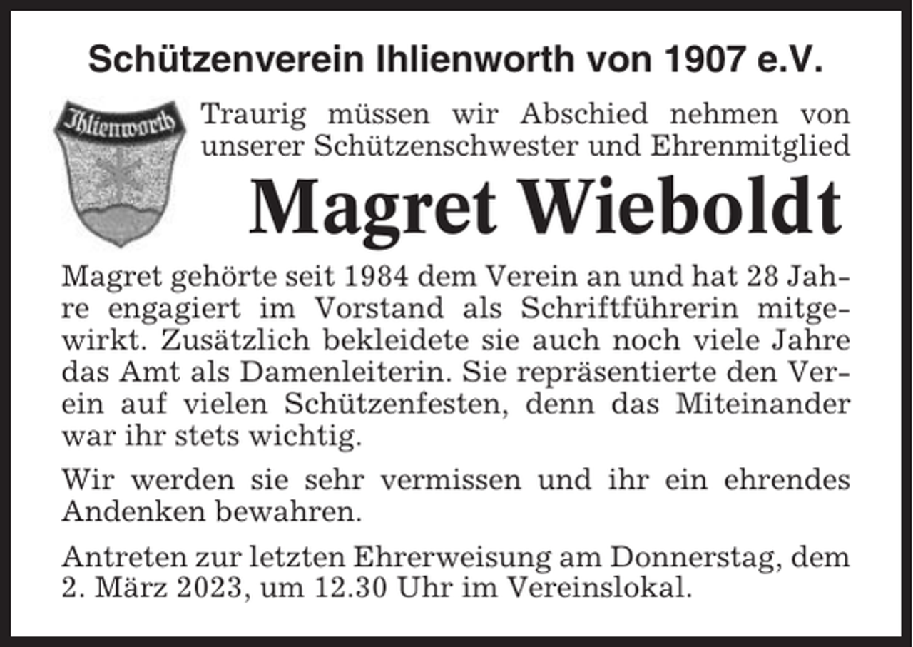 <p>Schützenverein Ihlienworth von 1907 e.V.<br />Traurig müssen wir Abschied nehmen von<br />unserer Schützenschwester und Ehrenmitglied</p><p>Magret Wieboldt<br />Magret gehörte seit 1984 dem Verein an und hat 28 Jahre engagiert im Vorstand als Schriftführerin mitgewirkt. Zusätzlich bekleidete sie auch noch viele Jahre<br />das Amt als Damenleiterin. Sie repräsentierte den Verein auf vielen Schützenfesten, denn das Miteinander<br />war ihr stets wichtig.<br />Wir werden sie sehr vermissen und ihr ein ehrendes<br />Andenken bewahren.<br />Antreten zur letzten Ehrerweisung am Donnerstag, dem<br />2. März 2023, um 12.30 Uhr im Vereinslokal.</p>