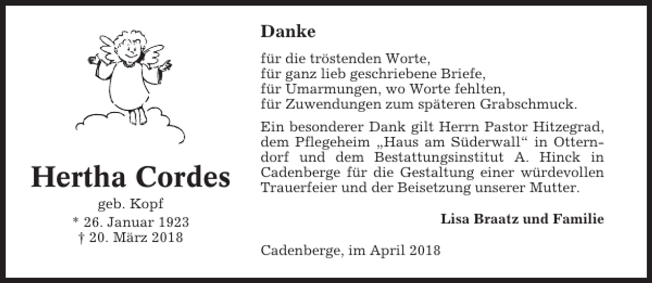 <p>Danke<br />für die tröstenden Worte,<br />für ganz lieb geschriebene Briefe,<br />für Umarmungen, wo Worte fehlten,<br />für Zuwendungen zum späteren Grabschmuck.</p><p>Hertha Cordes<br />geb. Kopf<br />* 26. Januar 1923<br />† 20. März 2018</p><p>Ein besonderer Dank gilt Herrn Pastor Hitzegrad,<br />dem Pflegeheim „Haus am Süderwall“ in Otterndorf und dem Bestattungsinstitut A. Hinck in<br />Cadenberge für die Gestaltung einer würdevollen<br />Trauerfeier und der Beisetzung unserer Mutter.<br />Lisa Braatz und Familie<br />Cadenberge, im April 2018</p>