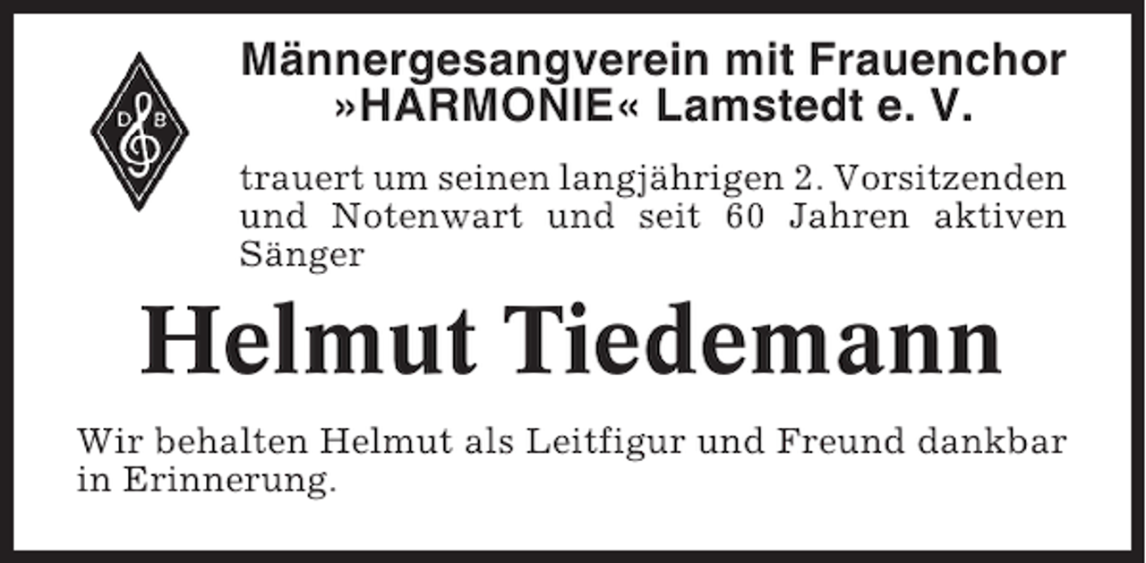 <p>Männergesangverein mit Frauenchor<br />»HARMONIE« Lamstedt e. V.<br />trauert um seinen langjährigen 2. Vorsitzenden<br />und Notenwart und seit 60 Jahren aktiven<br />Sänger</p><p>Helmut Tiedemann<br />Wir behalten Helmut als Leitfigur und Freund dankbar<br />in Erinnerung.</p>