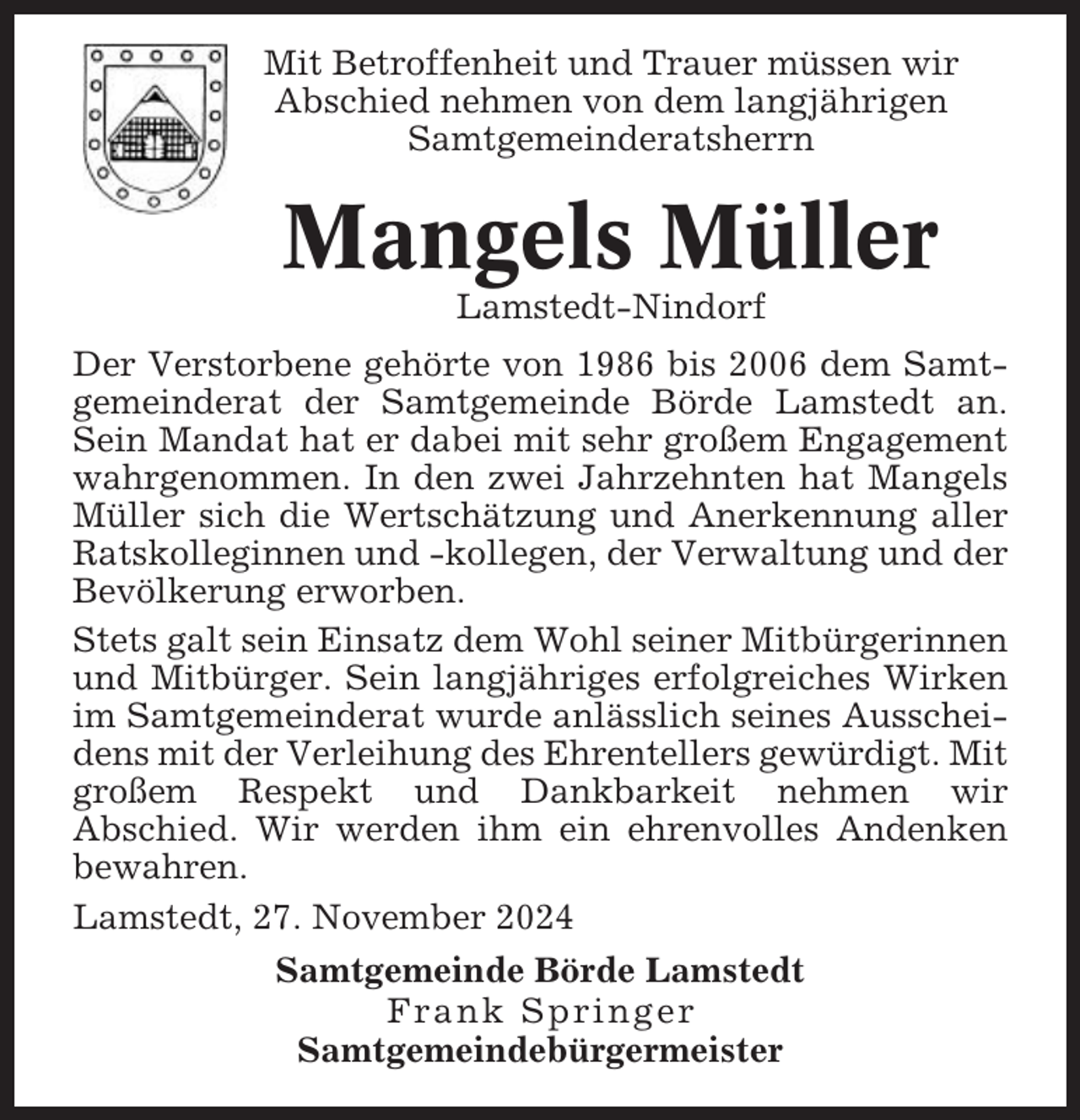 <p>Mit Betroffenheit und Trauer müssen wir<br />Abschied nehmen von dem langjährigen<br />Samtgemeinderatsherrn</p><p>Mangels Müller<br />Lamstedt-Nindorf<br />Der Verstorbene gehörte von 1986 bis 2006 dem Samtgemeinderat der Samtgemeinde Börde Lamstedt an.<br />Sein Mandat hat er dabei mit sehr großem Engagement<br />wahrgenommen. In den zwei Jahrzehnten hat Mangels<br />Müller sich die Wertschätzung und Anerkennung aller<br />Ratskolleginnen und -kollegen, der Verwaltung und der<br />Bevölkerung erworben.<br />Stets galt sein Einsatz dem Wohl seiner Mitbürgerinnen<br />und Mitbürger. Sein langjähriges erfolgreiches Wirken<br />im Samtgemeinderat wurde anlässlich seines Ausscheidens mit der Verleihung des Ehrentellers gewürdigt. Mit<br />großem Respekt und Dankbarkeit nehmen wir<br />Abschied. Wir werden ihm ein ehrenvolles Andenken<br />bewahren.<br />Lamstedt, 27. November 2024<br />Samtgemeinde Börde Lamstedt<br />Frank Springer<br />Samtgemeindebürgermeister</p>