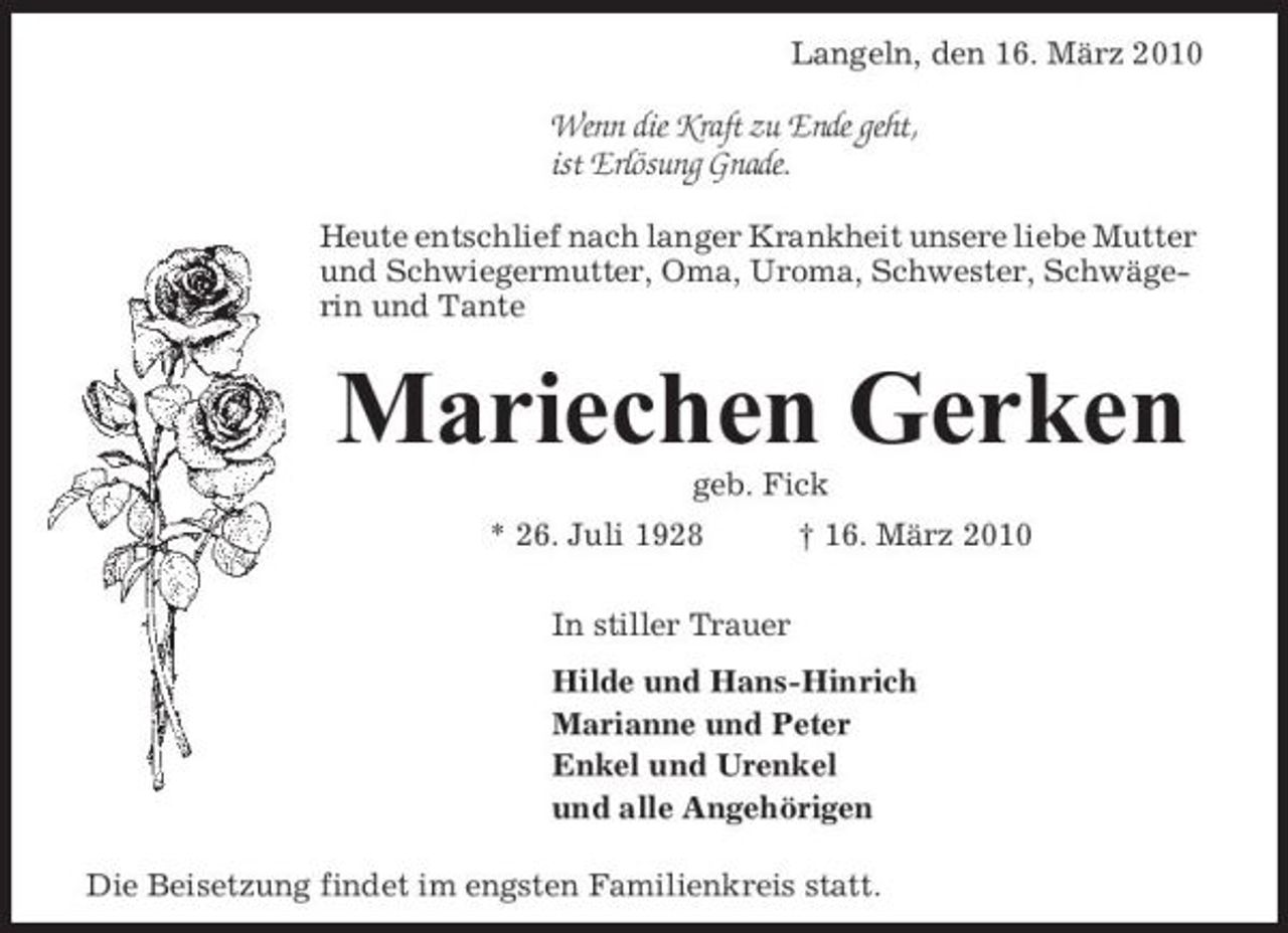 <p>Langeln, den 16. März 2010</p><p>Wenn die Kraft zu Ende geht, ist Erlösung Gnade.<br />Heute entschlief nach langer Krankheit unsere liebe Mutter und Schwiegermutter, Oma, Uroma, Schwester, Schwägerin und Tante</p><p>Mariechen Gerken<br />geb. Fick * 26. Juli 1928 In stiller Trauer Hilde und Hans-Hinrich Marianne und Peter Enkel und Urenkel und alle Angehörigen Die Beisetzung findet im engsten Familienkreis statt. † 16. März 2010</p>