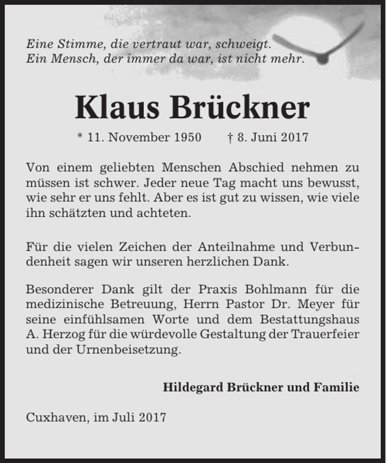 <p>Eine Stimme, die vertraut war, schweigt.<br />Ein Mensch, der immer da war, ist nicht mehr.</p><p>Klaus Brückner<br />* 11. November 1950</p><p>† 8. Juni 2017</p><p>Von einem geliebten Menschen Abschied nehmen zu<br />müssen ist schwer. Jeder neue Tag macht uns bewusst,<br />wie sehr er uns fehlt. Aber es ist gut zu wissen, wie viele<br />ihn schätzten und achteten.<br />Für die vielen Zeichen der Anteilnahme und Verbundenheit sagen wir unseren herzlichen Dank.<br />Besonderer Dank gilt der Praxis Bohlmann für die<br />medizinische Betreuung, Herrn Pastor Dr. Meyer für<br />seine einfühlsamen Worte und dem Bestattungshaus<br />A. Herzog für die würdevolle Gestaltung der Trauerfeier<br />und der Urnenbeisetzung.<br />Hildegard Brückner und Familie<br />Cuxhaven, im Juli 2017</p>