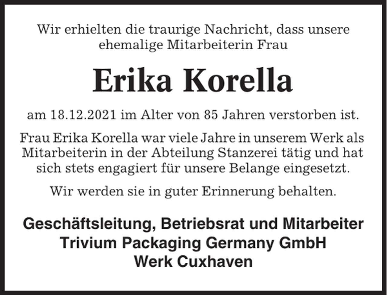 <p>Wir erhielten die traurige Nachricht, dass unsere<br />ehemalige Mitarbeiterin Frau</p><p>Erika Korella<br />am 18.12.2021 im Alter von 85 Jahren verstorben ist.<br />Frau Erika Korella war viele Jahre in unserem Werk als<br />Mitarbeiterin in der Abteilung Stanzerei tätig und hat<br />sich stets engagiert für unsere Belange eingesetzt.<br />Wir werden sie in guter Erinnerung behalten.</p><p>Geschäftsleitung, Betriebsrat und Mitarbeiter<br />Trivium Packaging Germany GmbH<br />Werk Cuxhaven</p>