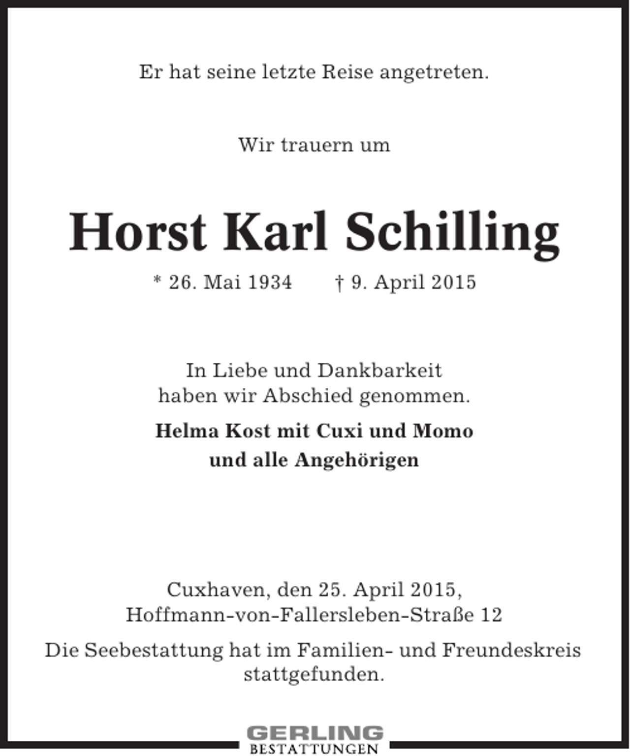<p>Er hat seine letzte Reise angetreten.</p><p>Wir trauern um</p><p>Horst Karl Schilling<br />* 26. Mai 1934</p><p>† 9. April 2015</p><p>In Liebe und Dankbarkeit<br />haben wir Abschied genommen.<br />Helma Kost mit Cuxi und Momo<br />und alle Angehörigen</p><p>Cuxhaven, den 25. April 2015,<br />Hoffmann-von-Fallersleben-Straße 12<br />Die Seebestattung hat im Familien- und Freundeskreis<br />stattgefunden.</p>