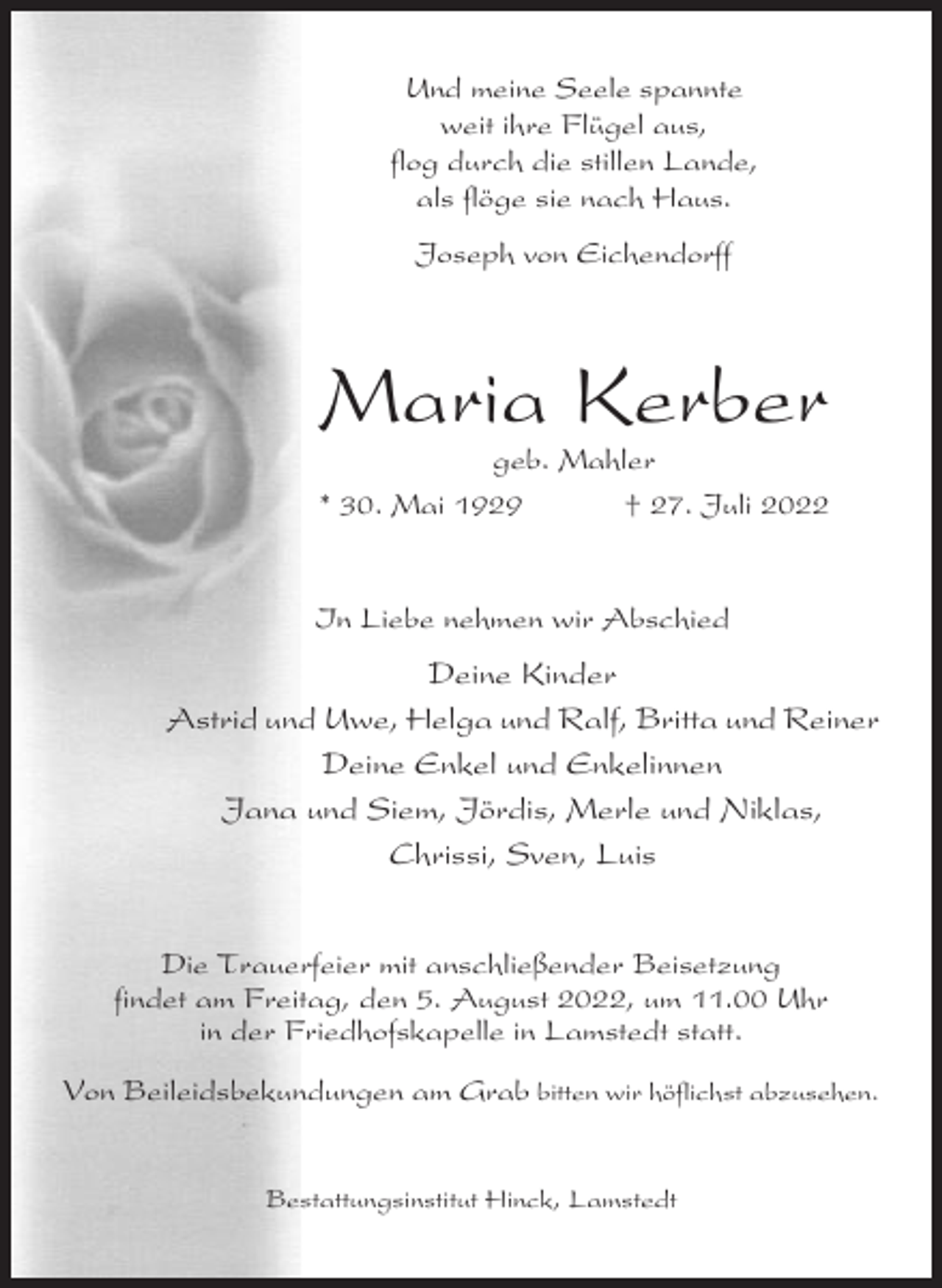 <p>Und meine Seele spannte<br />weit ihre Flügel aus,<br />flog durch die stillen Lande,<br />als flöge sie nach Haus.<br />Joseph von Eichendorff</p><p>Maria Kerber<br />geb. Mahler<br />* 30. Mai 1929<br />† 27. Juli 2022</p><p>In Liebe nehmen wir Abschied</p><p>Deine Kinder<br />Astrid und Uwe, Helga und Ralf, Britta und Reiner<br />Deine Enkel und Enkelinnen<br />Jana und Siem, Jördis, Merle und Niklas,<br />Chrissi, Sven, Luis<br />Die Trauerfeier mit anschließender Beisetzung<br />findet am Freitag, den 5. August 2022, um 11.00 Uhr<br />in der Friedhofskapelle in Lamstedt statt.<br />Von Beileidsbekundungen am Grab bitten wir höflichst abzusehen.</p><p>Bestattungsinstitut Hinck, Lamstedt</p>