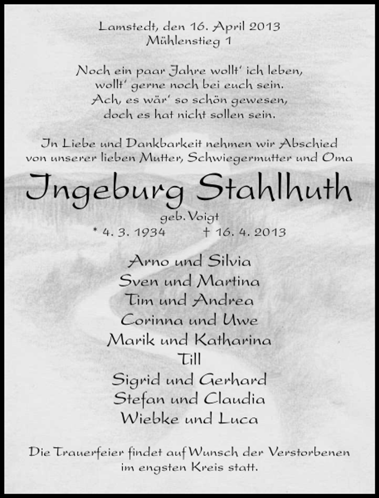<p>Lamstedt, den 16. April 2013<br />Mühlenstieg 1<br />Noch ein paar Jahre wollt‘ ich leben,<br />wollt‘ gerne noch bei euch sein.<br />Ach, es wär‘ so schön gewesen,<br />doch es hat nicht sollen sein.<br />In Liebe und Dankbarkeit nehmen wir Abschied<br />von unserer lieben Mutter, Schwiegermutter und Oma</p><p>Ingeburg Stahlhuth<br />geb.Voigt<br />* 4. 3. 1934<br />† 16. 4. 2013</p><p>Arno und Silvia<br />Sven und Martina<br />Tim und Andrea<br />Corinna und Uwe<br />Marik und Katharina<br />Till<br />Sigrid und Gerhard<br />Stefan und Claudia<br />Wiebke und Luca<br />Die Trauerfeier findet auf Wunsch der Verstorbenen<br />im engsten Kreis statt.</p>