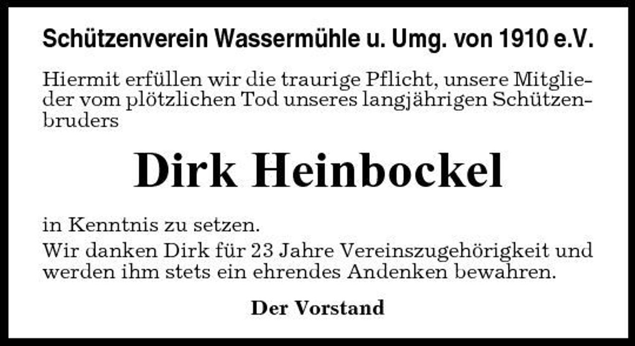 <p>Schützenverein Wassermühle u. Umg. von 1910 e.V.<br />Hiermit erfüllen wir die traurige Pflicht, unsere Mitglieder vom plötzlichen Tod unseres langjährigen Schützenbruders</p><p>Dirk Heinbockel<br />in Kenntnis zu setzen. Wir danken Dirk für 23 Jahre Vereinszugehörigkeit und werden ihm stets ein ehrendes Andenken bewahren. Der Vorstand</p>