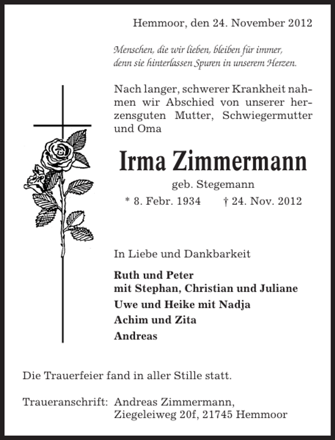 <p>Hemmoor, den 24. November 2012<br />Menschen, die wir lieben, bleiben für immer,<br />denn sie hinterlassen Spuren in unserem Herzen.<br />Nach langer, schwerer Krankheit nahmen wir Abschied von unserer herzensguten Mutter, Schwiegermutter<br />und Oma</p>
<p>Irma Zimmermann<br />geb. Stegemann<br />* 8. Febr. 1934</p>
<p>† 24. Nov. 2012</p>
<p>In Liebe und Dankbarkeit<br />Ruth und Peter<br />mit Stephan, Christian und Juliane<br />Uwe und Heike mit Nadja<br />Achim und Zita<br />Andreas</p>
<p>Die Trauerfeier fand in aller Stille statt.<br />Traueranschrift: Andreas Zimmermann,<br />Ziegeleiweg 20f, 21745 Hemmoor</p>